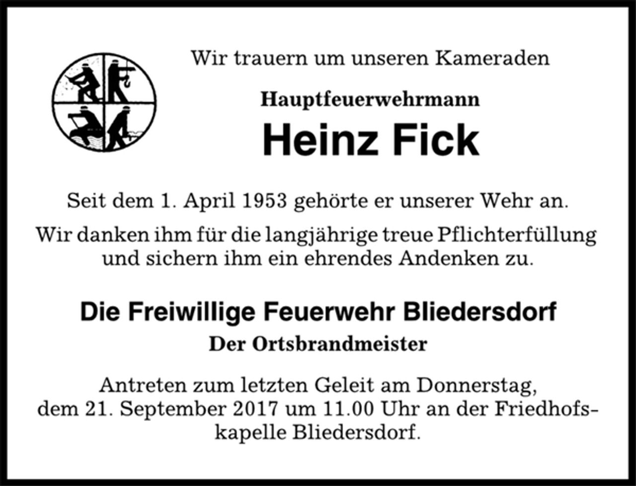 <p>Wir trauern um unseren Kameraden<br />Hauptfeuerwehrmann<br />Heinz Fick<br />Seit dem 1. April 1953 gehörte er unserer Wehr an.<br />Wir danken ihm für die langjährige treue Pflichterfüllung<br />und sichern ihm ein ehrendes Andenken zu.<br />Die Freiwillige Feuerwehr Bliedersdorf<br />Der Ortsbrandmeister<br />Antreten zum letzten Geleit am Donnerstag,<br />dem 21. September 2017 um 11.00 Uhr an der Friedhofskapelle<br />Bliedersdorf.</p>
