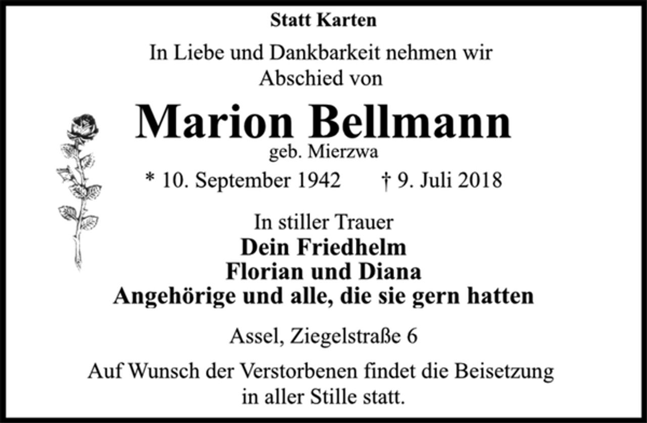 <p>Statt Karten<br />In Liebe und Dankbarkeit nehmen wir<br />Abschied von<br />Marion Bellmann<br />geb. Mierzwa<br />* 10. September 1942 † 9. Juli 2018<br />In stiller Trauer<br />Dein Friedhelm<br />Florian und Diana<br />Angehörige und alle, die sie gern hatten<br />Assel, Ziegelstraße 6<br />Auf Wunsch der Verstorbenen findet die Beisetzung<br />in aller Stille statt.</p>