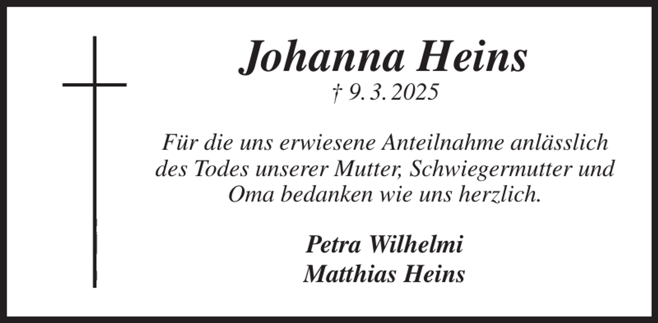 <p>Johanna Heins<br />† 9. 3. 2025<br />Für die uns erwiesene Anteilnahme anlässlich des Todes unserer Mutter, Schwiegermutter und Oma bedanken wie uns herzlich.<br />Petra Wilhelmi<br />Matthias Heins</p>