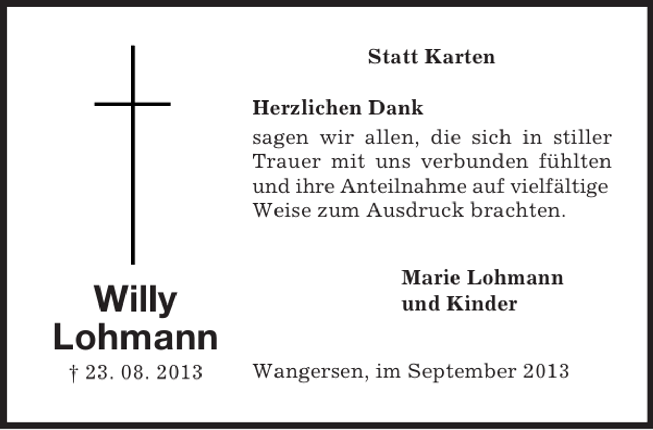 <p>Statt Karten<br />Herzlichen Dank<br />sagen wir allen, die sich in stiller<br />Trauer mit uns verbunden fühlten<br />und ihre Anteilnahme auf vielfältige<br />Weise zum Ausdruck brachten.</p><p>Willy<br />Lohmann<br />† 23. 08. 2013</p><p>Marie Lohmann<br />und Kinder<br />Wangersen, im September 2013</p>