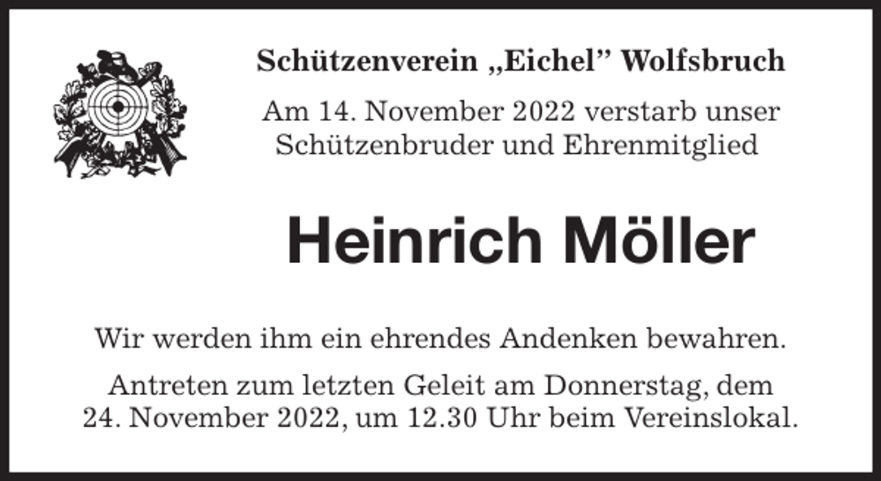 <p>Schützenverein „Eichel” Wolfsbruch<br />Am 14. November 2022 verstarb unser<br />Schützenbruder und Ehrenmitglied<br />Heinrich Möller<br />Wir werden ihm ein ehrendes Andenken bewahren.<br />Antreten zum letzten Geleit am Donnerstag, dem<br />24. November 2022, um 12.30 Uhr beim Vereinslokal.</p>