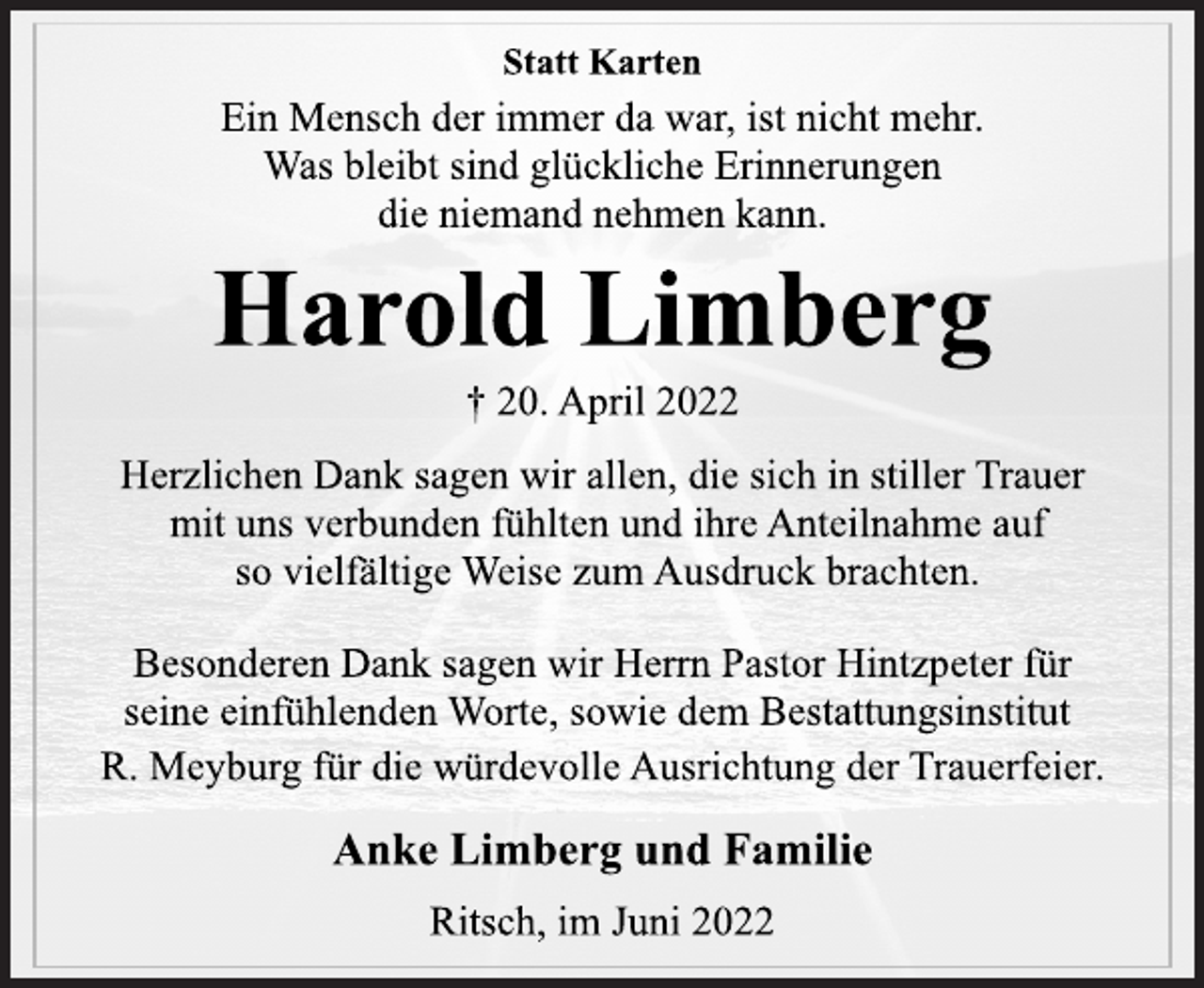 <p>Statt Karten<br />Ein Mensch der immer da war, ist nicht mehr.<br />Was bleibt sind glückliche Erinnerungen<br />die niemand nehmen kann.<br />Harold Limberg<br />† 20. April 2022<br />Herzlichen Dank sagen wir allen, die sich in stiller Trauer<br />mit uns verbunden fühlten und ihre Anteilnahme auf<br />so vielfältige Weise zum Ausdruck brachten.<br />Besonderen Dank sagen wir Herrn Pastor Hintzpeter für<br />seine einfühlenden Worte, sowie dem Bestattungsinstitut<br />R. Meyburg für die würdevolle Ausrichtung der Trauerfeier.<br />Anke Limberg und Familie<br />Ritsch, im Juni 2022</p>