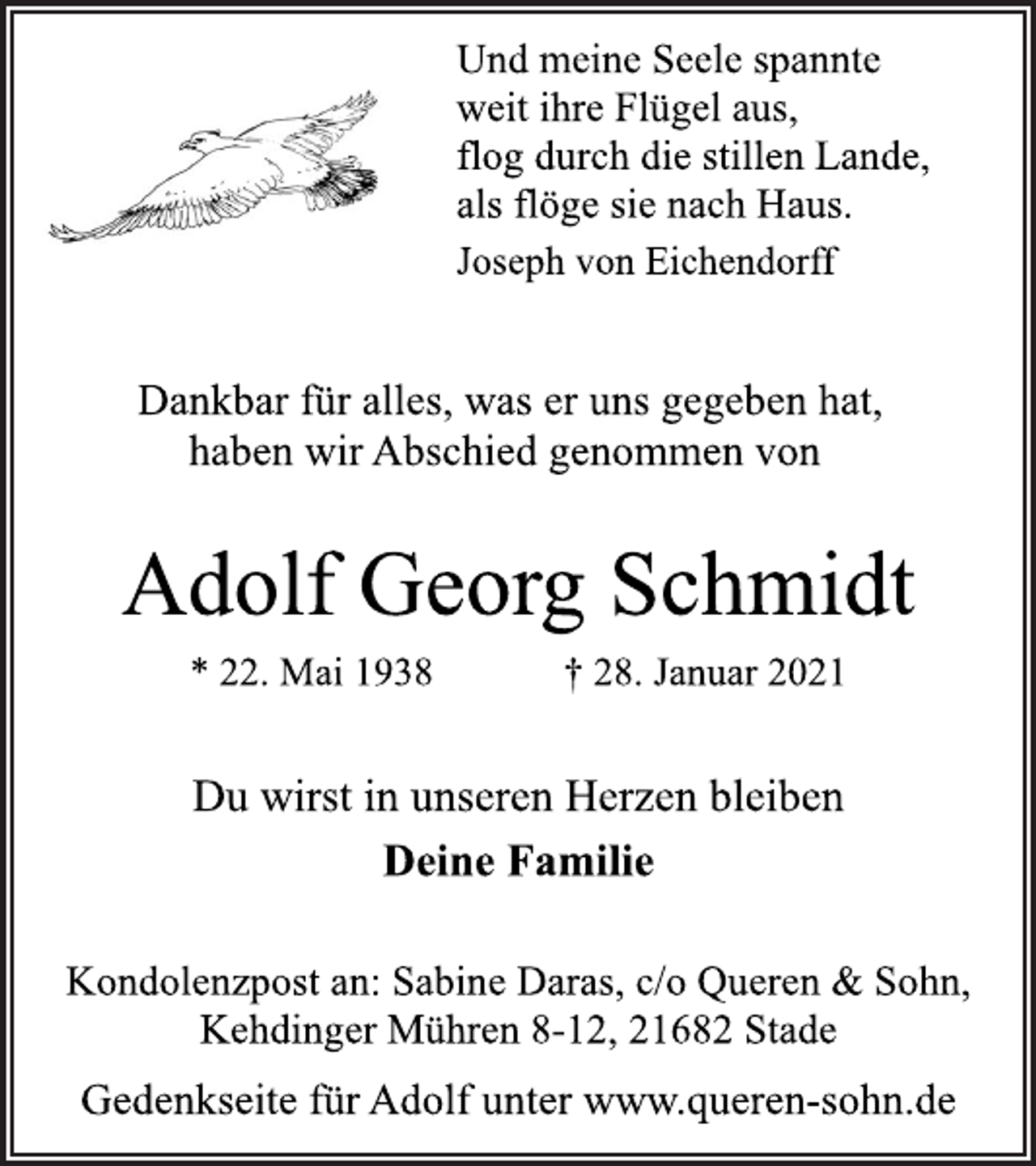 <p>Und meine Seele spannte<br />weit ihre Flügel aus,<br />flog durch die stillen Lande,<br />als flöge sie nach Haus.<br />Joseph von Eichendorff<br />Dankbar für alles, was er uns gegeben hat,<br />haben wir Abschied genommen von<br />Adolf Georg Schmidt<br />* 22. Mai 1938 † 28. Januar 2021<br />Du wirst in unseren Herzen bleiben<br />Deine Familie<br />Kondolenzpost an: Sabine Daras, c/o Queren &amp; Sohn,<br />Kehdinger Mühren 8-12, 21682 Stade<br />Gedenkseite für Adolf unter www.queren-sohn.de</p>