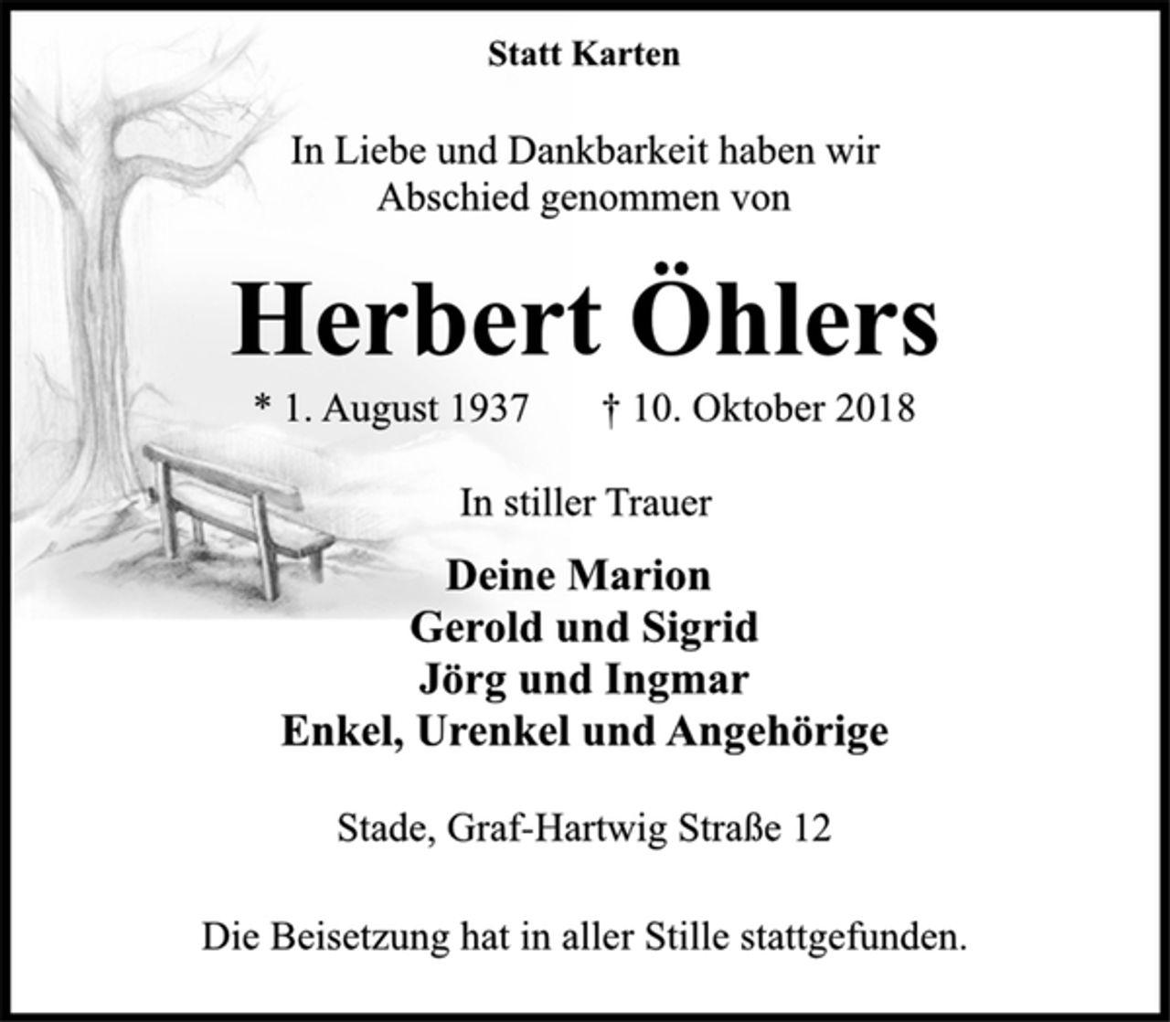 <p>Statt Karten<br />In Liebe und Dankbarkeit haben wir<br />Abschied genommen von<br />Herbert Öhlers<br />Stade, Graf-Hartwig Straße 12<br />* 1. August 1937 † 10. Oktober 2018<br />In stiller Trauer<br />Deine Marion<br />Gerold und Sigrid<br />Jörg und Ingmar<br />Enkel, Urenkel und Angehörige<br />Die Beisetzung hat in aller Stille stattgefunden.</p>