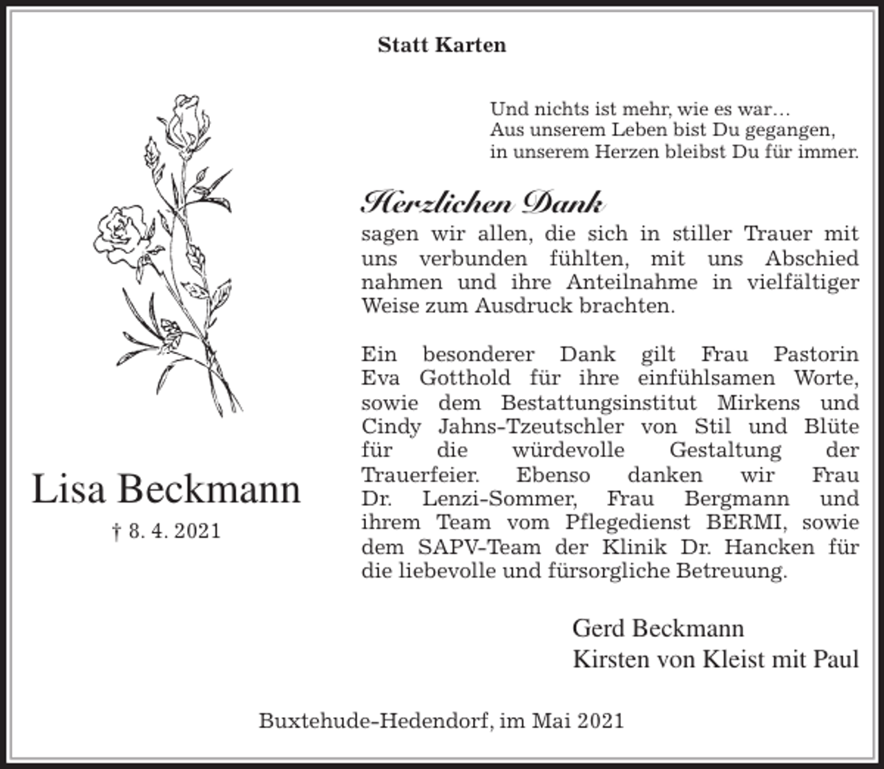 <p>Statt Karten</p>
<p>Und nichts ist mehr, wie es war…<br />Aus unserem Leben bist Du gegangen,<br />in unserem Herzen bleibst Du für immer.<br />Herzlichen Dank<br />sagen wir allen, die sich in stiller Trauer mit<br />uns verbunden fühlten, mit uns Abschied<br />nahmen und ihre Anteilnahme in vielfältiger<br />Weise zum Ausdruck brachten.</p>
<p>Ein besonderer Dank gilt Frau Pastorin<br />Eva Gotthold für ihre einfühlsamen Worte,<br />sowie dem Bestattungsinstitut Mirkens und<br />Cindy Jahns-Tzeutschler von Stil und Blüte<br />für die würdevolle Gestaltung der<br />Trauerfeier. Ebenso danken wir Frau<br />Dr. Lenzi-Sommer, Frau Bergmann und<br />ihrem Team vom Pflegedienst BERMI, sowie<br />dem SAPV-Team der Klinik Dr. Hancken für<br />die liebevolle und fürsorgliche Betreuung.<br />Gerd Beckmann<br />Kirsten von Kleist mit Paul<br />Buxtehude-Hedendorf, im Mai 2021<br />Lisa Beckmann<br />† 8. 4. 2021</p>