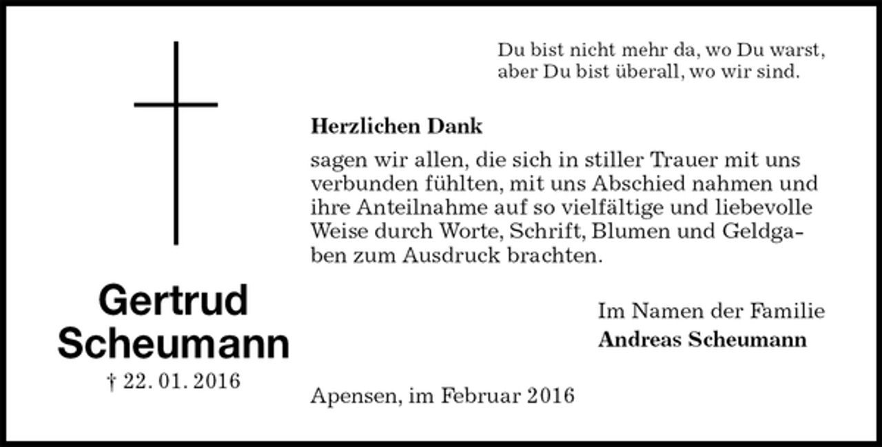 <p>Du bist nicht mehr da, wo Du warst,<br />aber Du bist überall, wo wir sind.<br />Herzlichen Dank<br />sagen wir allen, die sich in stiller Trauer mit uns verbunden fühlten, mit uns Abschied nahmen und ihre Anteilnahme auf so vielfältige und liebevolle Weise durch Worte, Schrift, Blumen und Geldgaben zum Ausdruck brachten.<br />Im Namen der Familie<br />Andreas Scheumann<br />Apensen, im Februar 2016<br />Gertrud<br />Scheumann<br />† 22. 01. 2016</p>