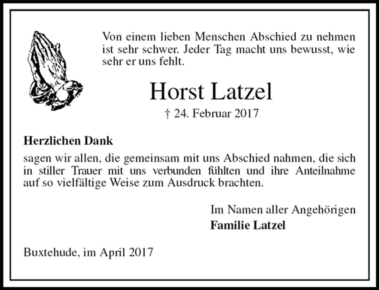 <p>Von einem lieben Menschen Abschied zu nehmen ist sehr schwer. Jeder Tag macht uns bewusst, wie sehr er uns fehlt.<br />Horst Latzel<br />† 24. Februar 2017<br />Herzlichen Dank<br />sagen wir allen, die gemeinsam mit uns Abschied nahmen, die sich in stiller Trauer mit uns verbunden fühlten und ihre Anteilnahme<br />auf so vielfältige Weise zum Ausdruck brachten.<br />Im Namen aller Angehörigen<br />Familie Latzel<br />Buxtehude, im April 2017</p>