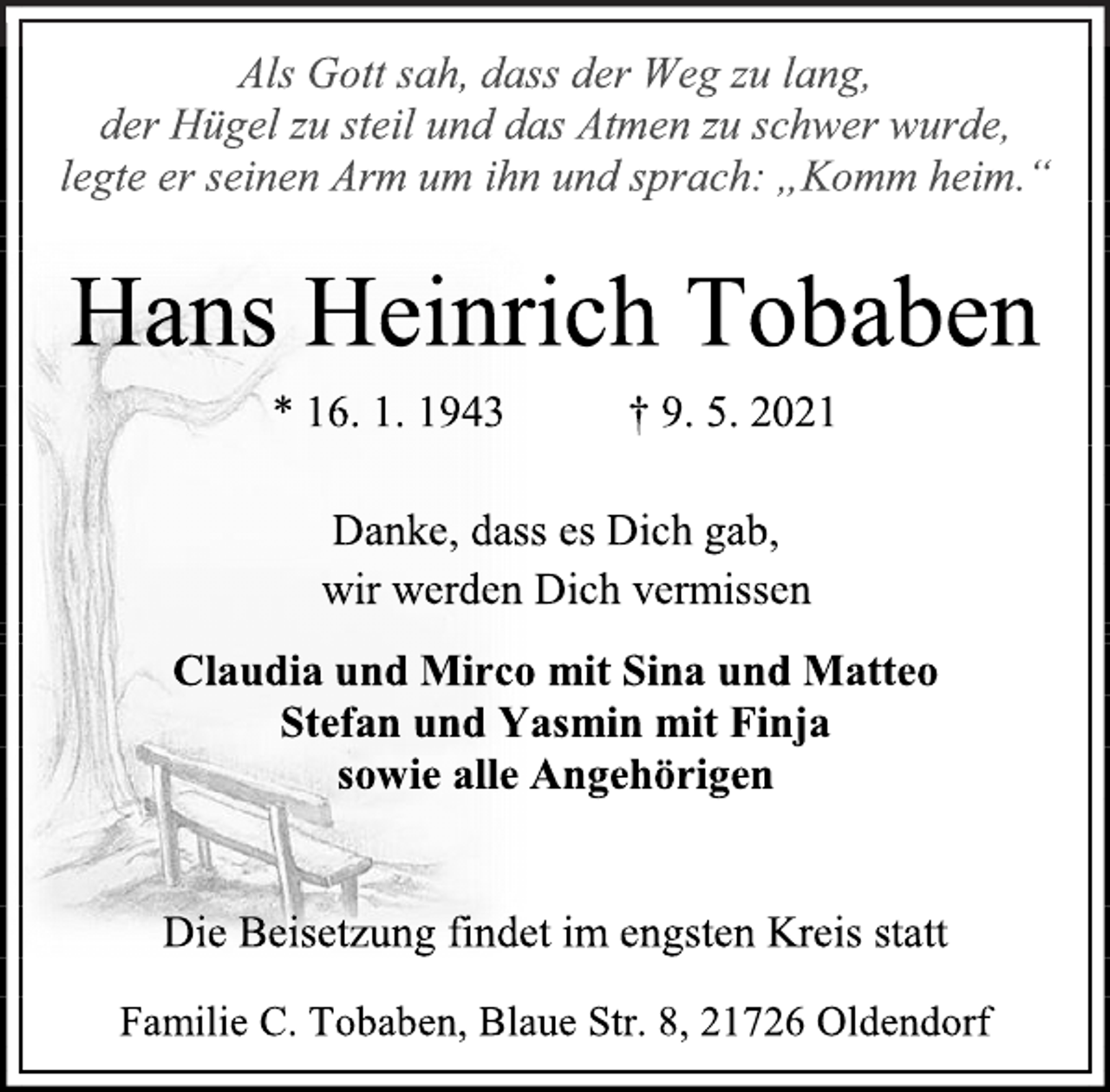 <p>Als Gott sah, dass der Weg zu lang, der Hügel zu steil und das Atmen zu schwer wurde, legte er seinen Arm um ihn und sprach: „Komm heim.“<br />Hans Heinrich Tobaben<br />* 16. 1. 1943 † 9. 5. 2021<br />Danke, dass es Dich gab,<br />wir werden Dich vermissen<br />Claudia und Mirco mit Sina und Matteo<br />Stefan und Yasmin mit Finja<br />sowie alle Angehörigen<br />Die Beisetzung findet im engsten Kreis statt<br />Familie C. Tobaben, Blaue Str. 8, 21726 Oldendorf</p>