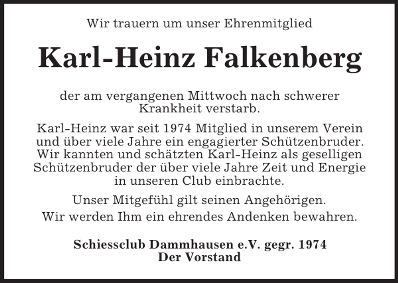 <p>Wir trauern um unser Ehrenmitglied</p><p>Karl-Heinz Falkenberg<br />der am vergangenen Mittwoch nach schwerer<br />Krankheit verstarb.<br />Karl-Heinz war seit 1974 Mitglied in unserem Verein<br />und über viele Jahre ein engagierter Schützenbruder.<br />Wir kannten und schätzten Karl-Heinz als geselligen<br />Schützenbruder der über viele Jahre Zeit und Energie<br />in unseren Club einbrachte.<br />Unser Mitgefühl gilt seinen Angehörigen.<br />Wir werden Ihm ein ehrendes Andenken bewahren.<br />Schiessclub Dammhausen e.V. gegr. 1974<br />Der Vorstand</p>