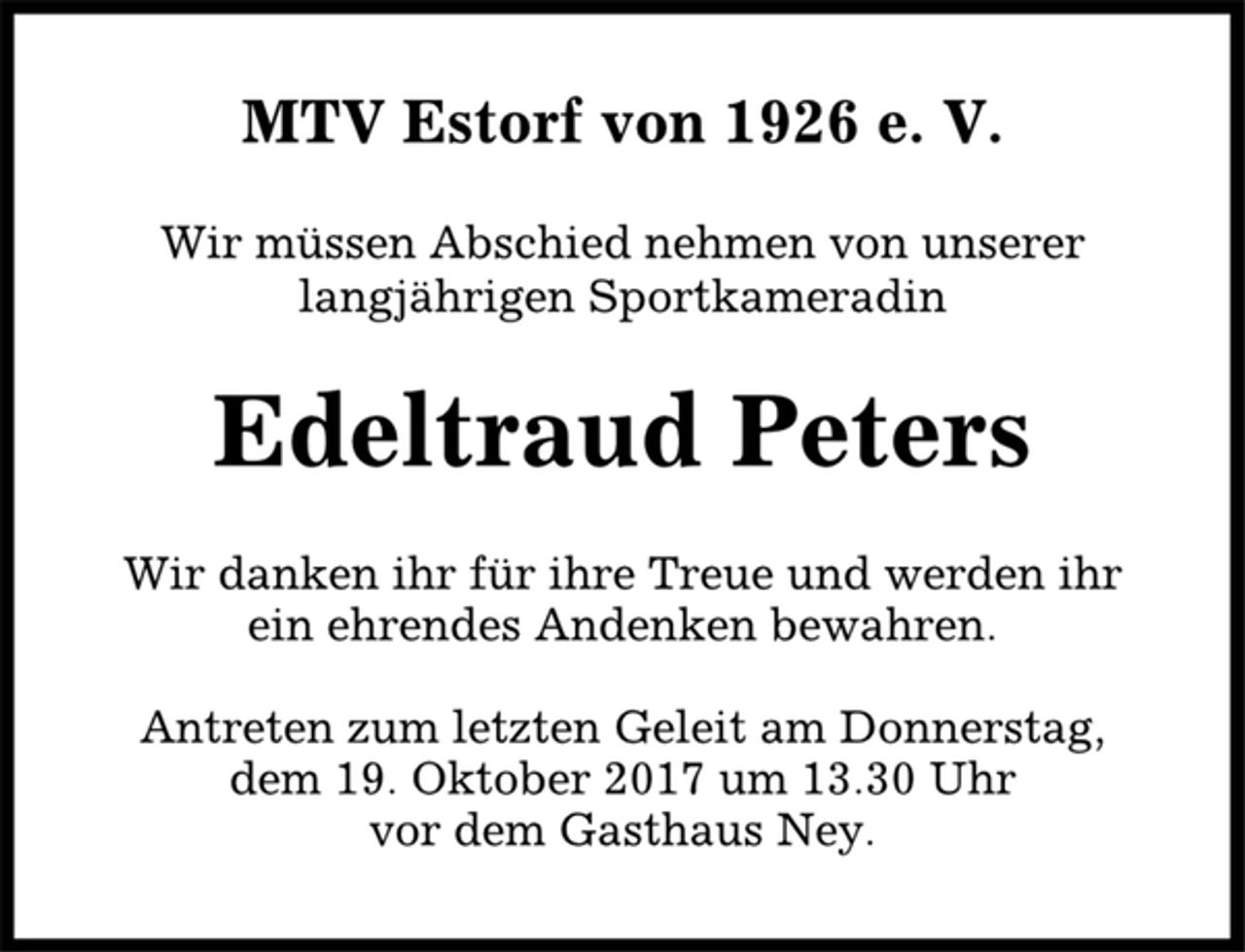 <p>MTV Estorf von 1926 e. V.<br />Wir müssen Abschied nehmen von unserer<br />langjährigen Sportkameradin<br />Edeltraud Peters<br />Wir danken ihr für ihre Treue und werden ihr<br />ein ehrendes Andenken bewahren.<br />Antreten zum letzten Geleit am Donnerstag,<br />dem 19. Oktober 2017 um 13.30 Uhr<br />vor dem Gasthaus Ney.</p>