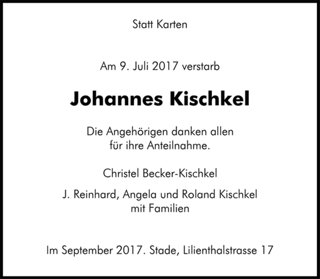 <p>Statt Karten<br />Am 9. Juli 2017 verstarb<br />Johannes Kischkel<br />Die Angehörigen danken allen<br />für ihre Anteilnahme.<br />Christel Becker-Kischkel<br />J. Reinhard, Angela und Roland Kischkel<br />mit Familien<br />Im September 2017. Stade, Lilienthalstrasse 17</p>