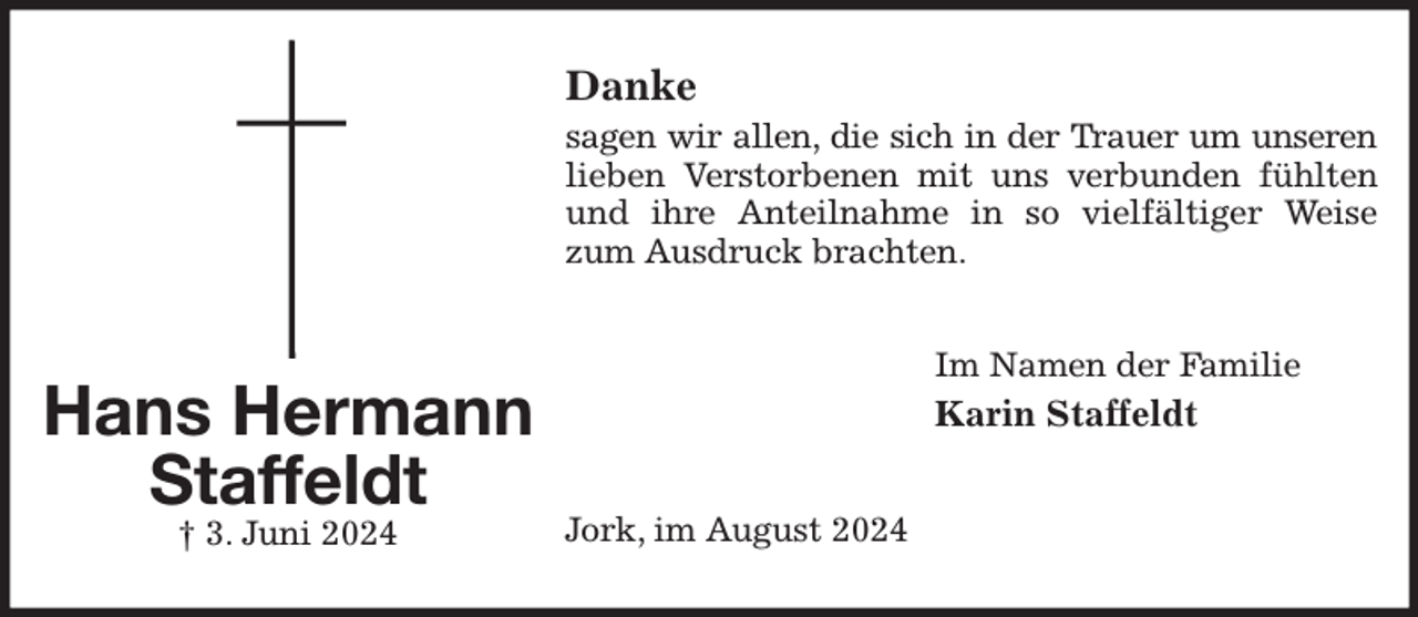 <p>Danke<br />sagen wir allen, die sich in der Trauer um unseren<br />lieben Verstorbenen mit uns verbunden fühlten und ihre Anteilnahme in so vielfältiger Weise zum Ausdruck brachten.<br />Im Namen der Familie<br />Karin Staffeldt<br />Jork, im August 2024<br />Hans Hermann<br />Staffeldt<br />† 3. Juni 2024</p>