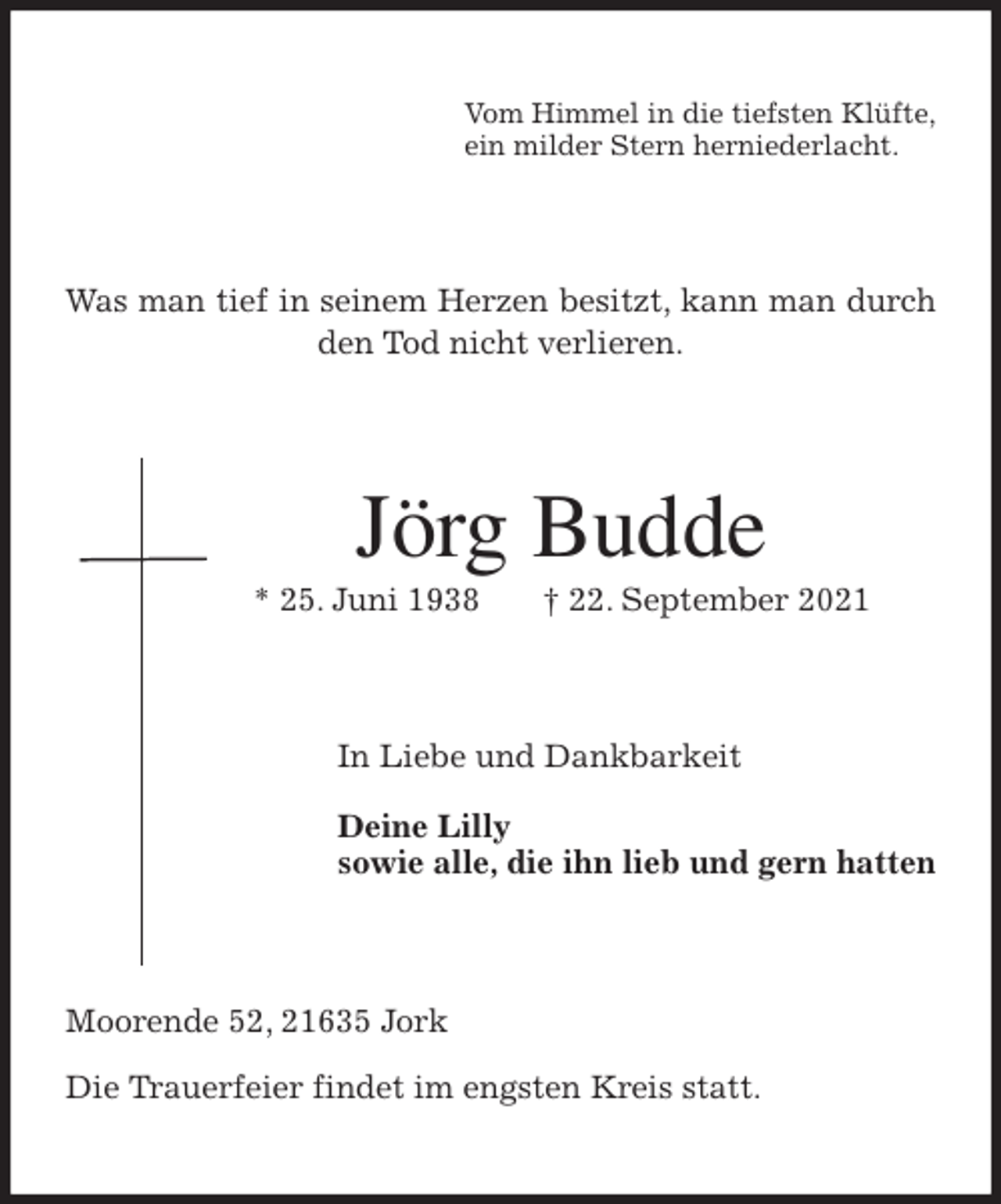 <p>Vom Himmel in die tiefsten Klüfte,<br />ein milder Stern herniederlacht.<br />Was man tief in seinem Herzen besitzt, kann man durch den Tod nicht verlieren.<br />Jörg Budde<br />* 25. Juni 1938 † 22. September 2021<br />In Liebe und Dankbarkeit</p>
<p>Deine Lilly<br />sowie alle, die ihn lieb und gern hatten<br />Moorende 52, 21635 Jork</p>
<p>Die Trauerfeier findet im engsten Kreis statt.</p>
