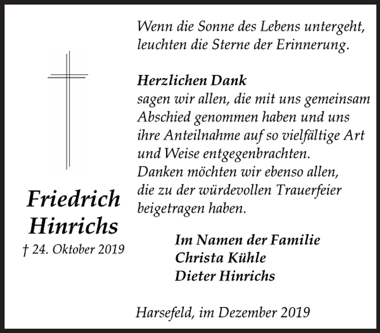 <p>Wenn die Sonne des Lebens untergeht,<br />leuchten die Sterne der Erinnerung.<br />Herzlichen Dank<br />sagen wir allen, die mit uns gemeinsam<br />Abschied genommen haben und uns<br />ihre Anteilnahme auf so vielfältige Art<br />und Weise entgegenbrachten.<br />Danken möchten wir ebenso allen,<br />die zu der würdevollen Trauerfeier<br />beigetragen haben.<br />Im Namen der Familie<br />Christa Kühle<br />Dieter Hinrichs<br />Harsefeld, im Dezember 2019<br />Friedrich<br />Hinrichs<br />† 24. Oktober 2019</p>