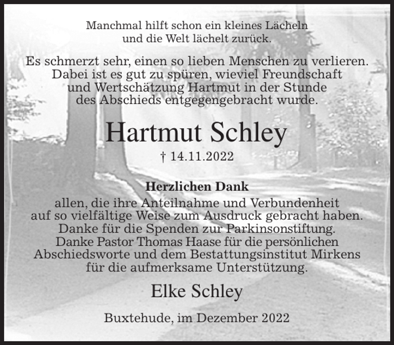 <p>Manchmal hilft schon ein kleines Lächeln<br />und die Welt lächelt zurück.<br />Es schmerzt sehr, einen so lieben Menschen zu verlieren. Dabei ist es gut zu spüren, wieviel Freundschaft<br />und Wertschätzung Hartmut in der Stunde<br />des Abschieds entgegengebracht wurde.<br />Hartmut Schley<br />† 14.11.2022<br />Herzlichen Dank<br />allen, die ihre Anteilnahme und Verbundenheit<br />auf so vielfältige Weise zum Ausdruck gebracht haben.<br />Danke für die Spenden zur Parkinsonstiftung.<br />Danke Pastor Thomas Haase für die persönlichen<br />Abschiedsworte und dem Bestattungsinstitut Mirkens<br />für die aufmerksame Unterstützung.<br />Elke Schley<br />Buxtehude, im Dezember 2022</p>