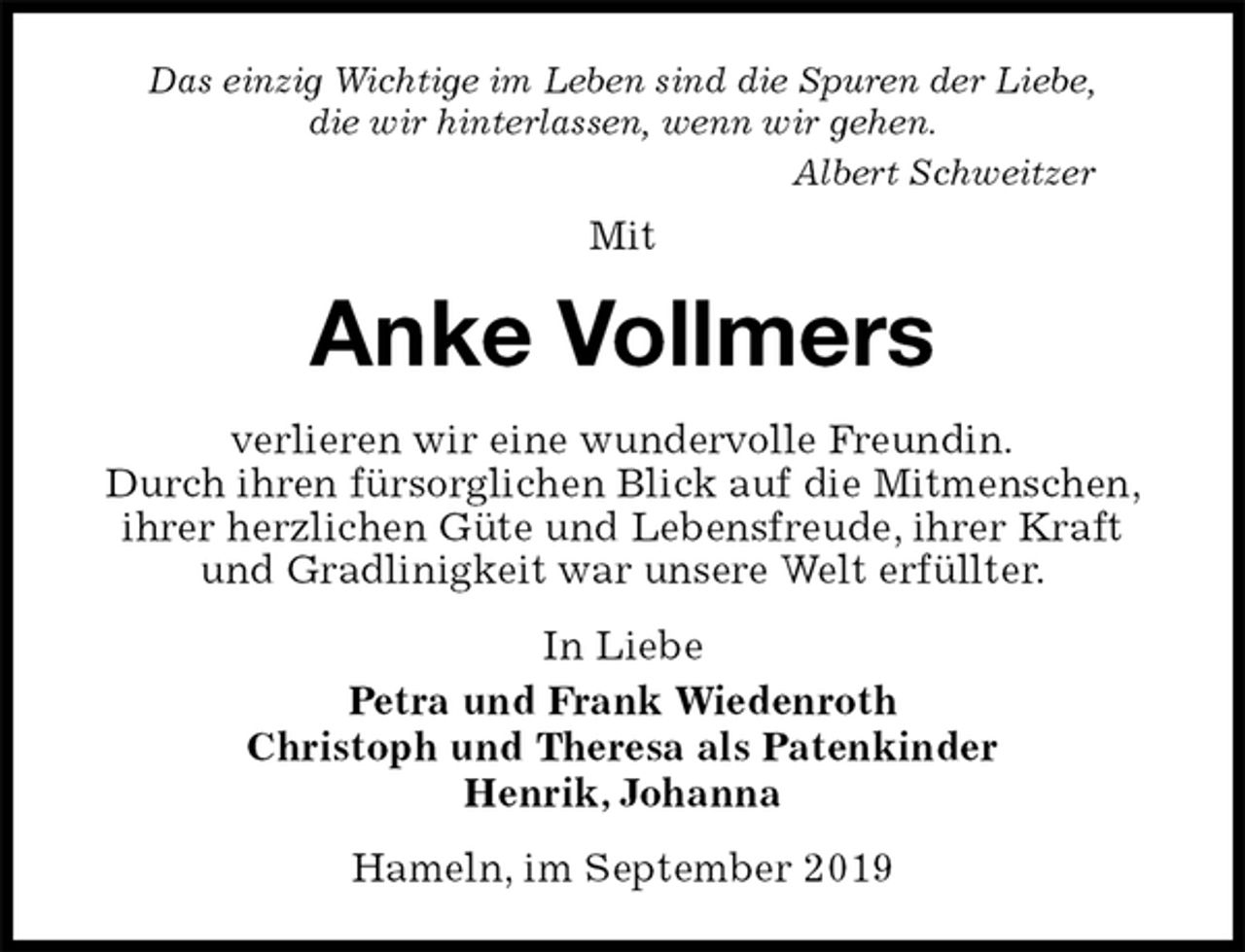 <p>Das einzig Wichtige im Leben sind die Spuren der Liebe,<br />die wir hinterlassen, wenn wir gehen.<br />Albert Schweitzer<br />Mit<br />Anke Vollmers<br />verlieren wir eine wundervolle Freundin.<br />Durch ihren fürsorglichen Blick auf die Mitmenschen, ihrer herzlichen Güte und Lebensfreude, ihrer Kraft und Gradlinigkeit war unsere Welt erfüllter.<br />In Liebe<br />Petra und Frank Wiedenroth<br />Christoph und Theresa als Patenkinder<br />Henrik, Johanna<br />Hameln, im September 2019</p>