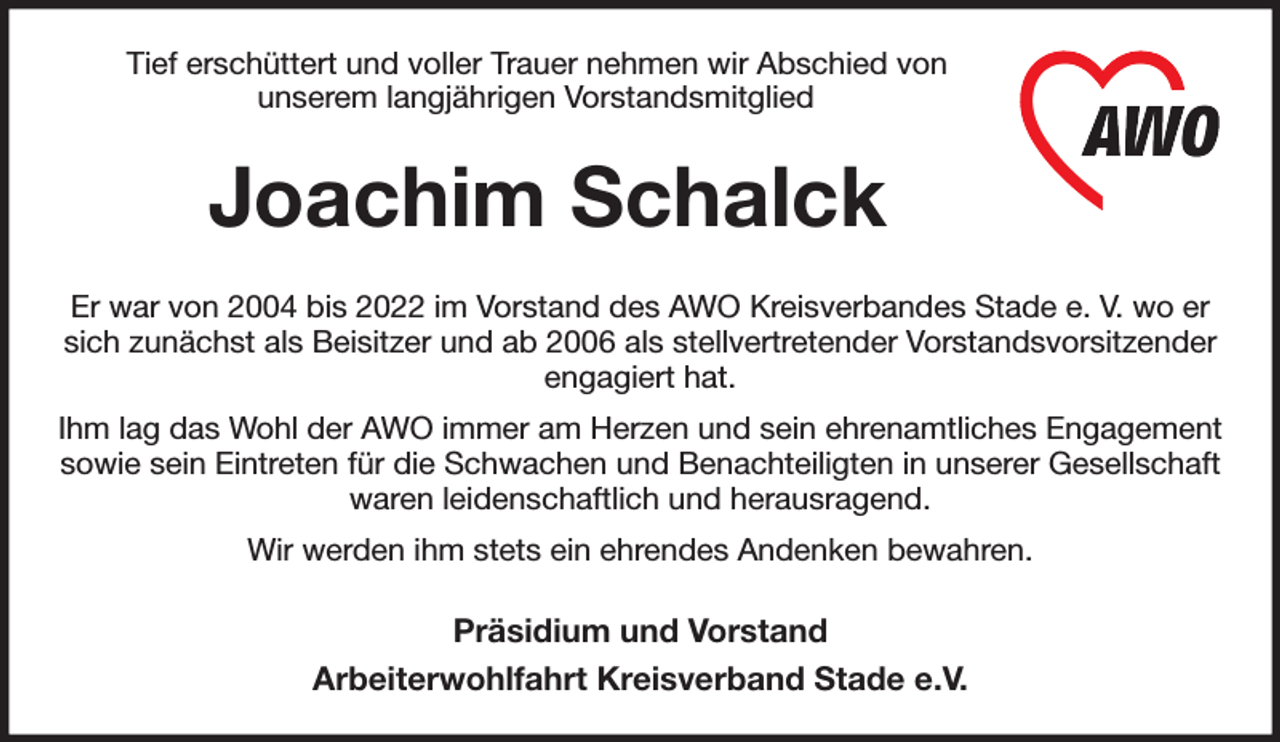 <p>Tief erschüttert und voller Trauer nehmen wir Abschied von<br />unserem langjährigen Vorstandsmitglied<br />Joachim Schalck<br />Er war von 2004 bis 2022 im Vorstand des AWO Kreisverbandes Stade e. V. wo er sich zunächst als Beisitzer und ab 2006 als stellvertretender Vorstandsvorsitzender engagiert hat.<br />Ihm lag das Wohl der AWO immer am Herzen und sein ehrenamtliches Engagement sowie sein Eintreten für die Schwachen und Benachteiligten in unserer Gesellschaft waren leidenschaftlich und herausragend.<br />Wir werden ihm stets ein ehrendes Andenken bewahren.<br />Präsidium und Vorstand<br />Arbeiterwohlfahrt Kreisverband Stade e.V.</p>