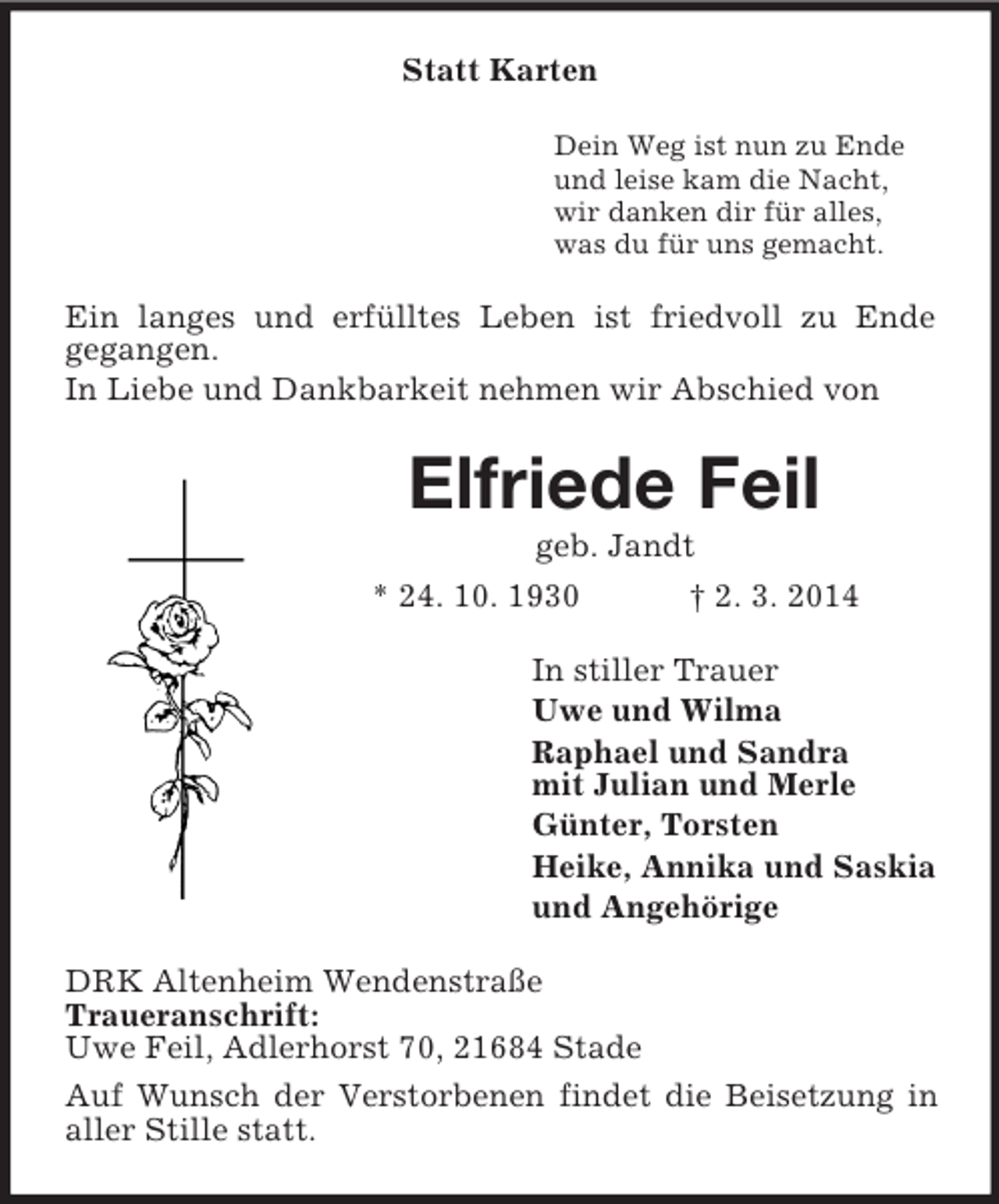 <p>Statt Karten<br />Dein Weg ist nun zu Ende<br />und leise kam die Nacht,<br />wir danken dir für alles,<br />was du für uns gemacht.<br />Ein langes und erfülltes Leben ist friedvoll zu Ende<br />gegangen.<br />In Liebe und Dankbarkeit nehmen wir Abschied von<br />Elfriede Feil<br />geb. Jandt<br />* 24. 10. 1930 † 2. 3. 2014<br />In stiller Trauer<br />Uwe und Wilma<br />Raphael und Sandra<br />mit Julian und Merle<br />Günter, Torsten<br />Heike, Annika und Saskia<br />und Angehörige<br />DRK Altenheim Wendenstraße<br />Traueranschrift:<br />Uwe Feil, Adlerhorst 70, 21684 Stade<br />Auf Wunsch der Verstorbenen findet die Beisetzung in aller Stille statt.</p>