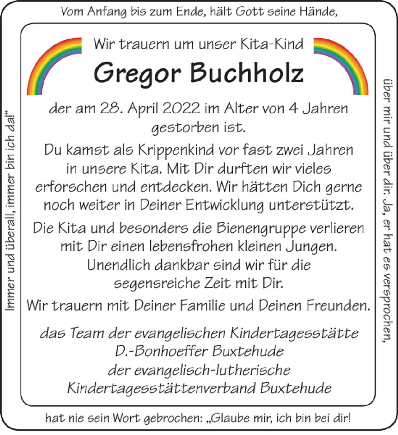 <p>Wir trauern um unser Kita-Kind<br />Gregor Buchholz<br />der am 28. April 2022 im Alter von 4 Jahren gestorben ist.</p>
<p>Du kamst als Krippenkind vor fast zwei Jahren in unsere Kita. Mit Dir durften wir vieles erforschen und entdecken. Wir hätten Dich gerne noch weiter in Deiner Entwicklung unterstützt.<br />Die Kita und besonders die Bienengruppe verlieren mit Dir einen lebensfrohen kleinen Jungen.<br />Unendlich dankbar sind wir für die segensreiche Zeit mit Dir.<br />Wir trauern mit Deiner Familie und Deinen Freunden.</p>
<p>das Team der evangelischen Kindertagesstätte D.-Bonhoeffer Buxtehude<br />der evangelisch-lutherische Kindertagesstättenverband Buxtehude</p>