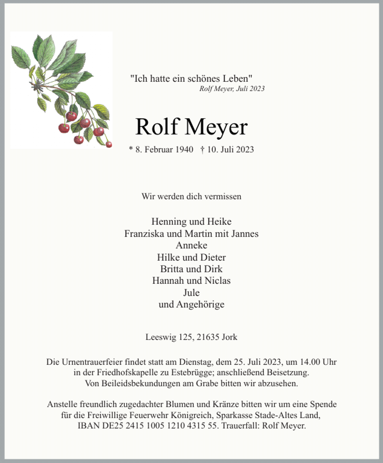 <p>"Ich hatte ein schönes Leben"<br />Rolf Meyer, Juli 2023<br />Rolf Meyer<br />* 8. Februar 1940 † 10. Juli 2023</p><p>Wir werden dich vermissen<br />Henning und Heike<br />Franziska und Martin mit Jannes<br />Anneke<br />Hilke und Dieter<br />Britta und Dirk<br />Hannah und Niclas<br />Jule<br />und Angehörige<br />Leeswig 125, 21635 Jork<br />Die Urnentrauerfeier findet statt am Dienstag, dem 25. Juli 2023, um 14.00 Uhr<br />in der Friedhofskapelle zu Estebrügge; anschließend Beisetzung.<br />Von Beileidsbekundungen am Grabe bitten wir abzusehen.<br />Anstelle freundlich zugedachter Blumen und Kränze bitten wir um eine Spende<br />für die Freiwillige Feuerwehr Königreich, Sparkasse Stade-Altes Land,<br />IBAN DE25 2415 1005 1210 4315 55. Trauerfall: Rolf Meyer.</p>