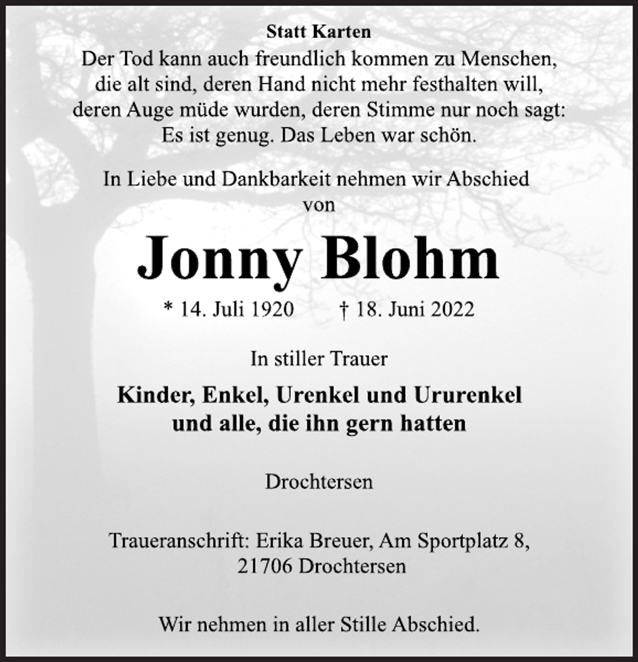 <p>Statt Karten<br />Der Tod kann auch freundlich kommen zu Menschen,<br />die alt sind, deren Hand nicht mehr festhalten will,<br />deren Auge müde wurden, deren Stimme nur noch sagt:<br />Es ist genug. Das Leben war schön.<br />In Liebe und Dankbarkeit nehmen wir Abschied<br />von<br />Jonny Blohm<br />* 14. Juli 1920 † 18. Juni 2022<br />In stiller Trauer<br />Kinder, Enkel, Urenkel und Ururenkel<br />und alle, die ihn gern hatten<br />Drochtersen<br />Traueranschrift: Erika Breuer, Am Sportplatz 8,<br />21706 Drochtersen<br />Wir nehmen in aller Stille Abschied.</p>