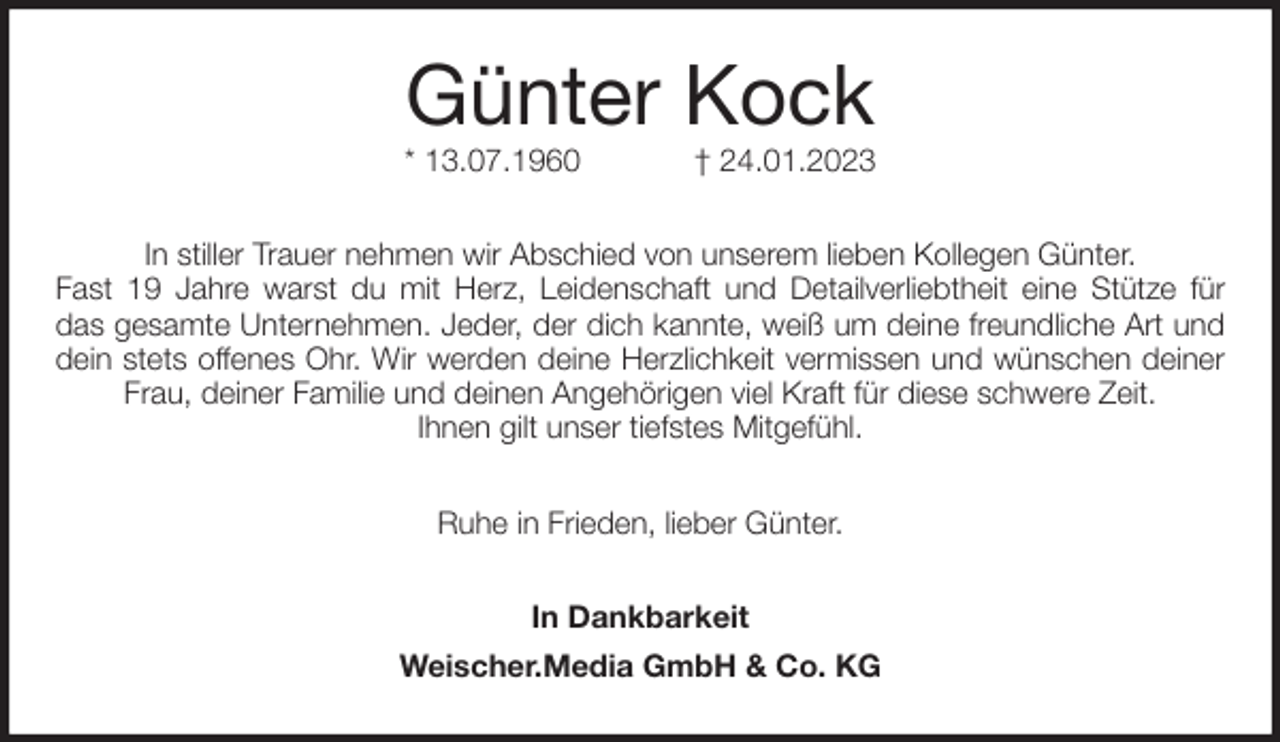 <p>Günter Kock<br />* 13.07.1960 † 24.01.2023<br />In stiller Trauer nehmen wir Abschied von unserem lieben Kollegen Günter.<br />Fast 19 Jahre warst du mit Herz, Leidenschaft und Detailverliebtheit eine Stütze für<br />das gesamte Unternehmen. Jeder, der dich kannte, weiß um deine freundliche Art und<br />dein stets offenes Ohr. Wir werden deine Herzlichkeit vermissen und wünschen deiner Frau, deiner Familie und deinen Angehörigen viel Kraft für diese schwere Zeit.<br />Ihnen gilt unser tiefstes Mitgefühl.<br />Ruhe in Frieden, lieber Günter.<br />In Dankbarkeit<br />Weischer.Media GmbH &amp; Co. KG</p>