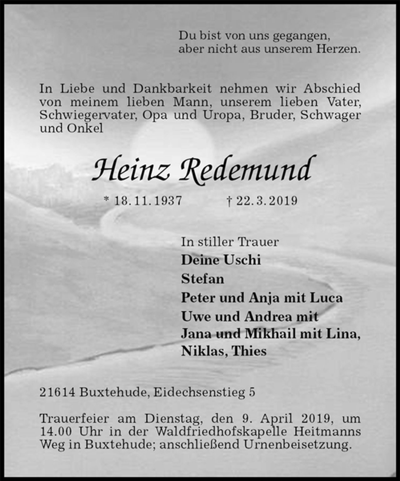 <p>Du bist von uns gegangen,<br />aber nicht aus unserem Herzen.<br />In Liebe und Dankbarkeit nehmen wir Abschied von meinem lieben Mann, unserem lieben Vater, Schwiegervater, Opa und Uropa, Bruder, Schwager und Onkel<br />Heinz Redemund<br />* 18. 11. 1937 † 22. 3. 2019<br />In stiller Trauer<br />Deine Uschi<br />Stefan<br />Peter und Anja mit Luca<br />Uwe und Andrea mit<br />Jana und Mikhail mit Lina,<br />Niklas, Thies<br />21614 Buxtehude, Eidechsenstieg 5</p>
<p>Trauerfeier am Dienstag, den 9. April 2019, um 14.00 Uhr in der Waldfriedhofskapelle Heitmanns Weg in Buxtehude; anschließend Urnenbeisetzung.</p>