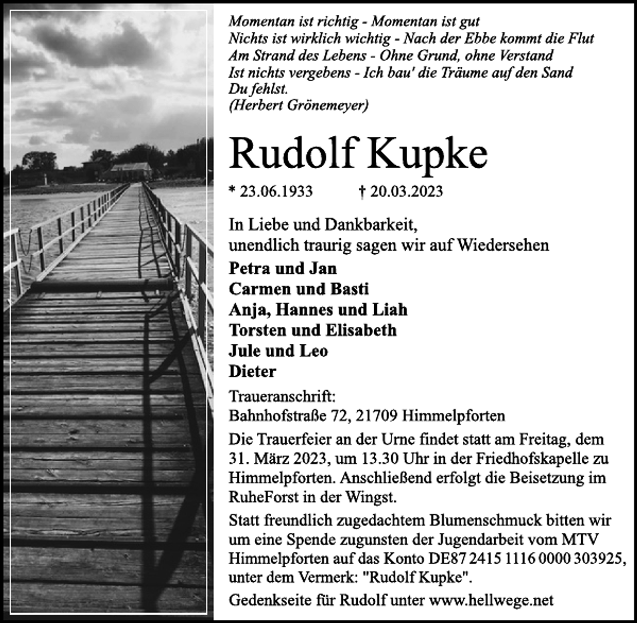 <p>Momentan ist richtig - Momentan ist gut<br />Nichts ist wirklich wichtig - Nach der Ebbe kommt die Flut<br />Am Strand des Lebens - Ohne Grund, ohne Verstand<br />Ist nichts vergebens - Ich bau′ die Träume auf den Sand<br />Du fehlst.<br />(Herbert Grönemeyer)<br />Rudolf Kupke<br />* 23.06.1933 † 20.03.2023<br />In Liebe und Dankbarkeit,<br />unendlich traurig sagen wir auf Wiedersehen<br />Petra und Jan<br />Carmen und Basti<br />Anja, Hannes und Liah<br />Torsten und Elisabeth<br />Jule und Leo<br />Dieter<br />Traueranschrift:<br />Bahnhofstraße 72, 21709 Himmelpforten<br />Die Trauerfeier an der Urne findet statt am Freitag, dem<br />31. März 2023, um 13.30 Uhr in der Friedhofskapelle zu<br />Himmelpforten. Anschließend erfolgt die Beisetzung im<br />RuheForst in der Wingst.<br />Statt freundlich zugedachtem Blumenschmuck bitten wir<br />um eine Spende zugunsten der Jugendarbeit vom MTV<br />Himmelpforten auf das Konto DE87 2415 1116 0000 303925,<br />unter dem Vermerk: "Rudolf Kupke".<br />Gedenkseite für Rudolf unter www.hellwege.net</p>