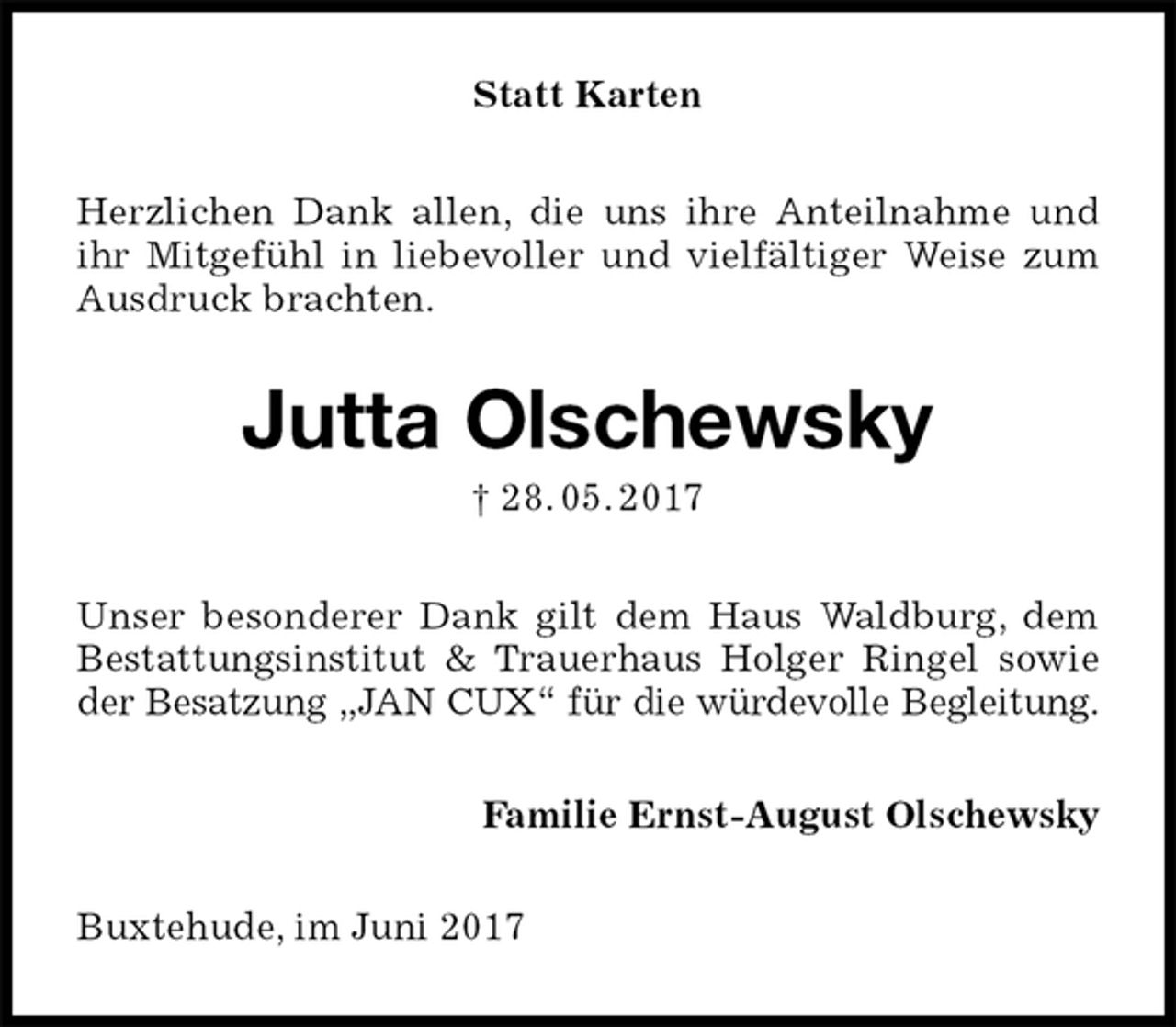 <p>Statt Karten<br />Herzlichen Dank allen, die uns ihre Anteilnahme und ihr Mitgefühl in liebevoller und vielfältiger Weise zum Ausdruck brachten.<br />Jutta Olschewsky<br />† 28. 05. 2017<br />Unser besonderer Dank gilt dem Haus Waldburg, dem Bestattungsinstitut &amp; Trauerhaus Holger Ringel sowie der Besatzung „JAN CUX“ für die würdevolle Begleitung.<br />Familie Ernst-August Olschewsky<br />Buxtehude, im Juni 2017</p>