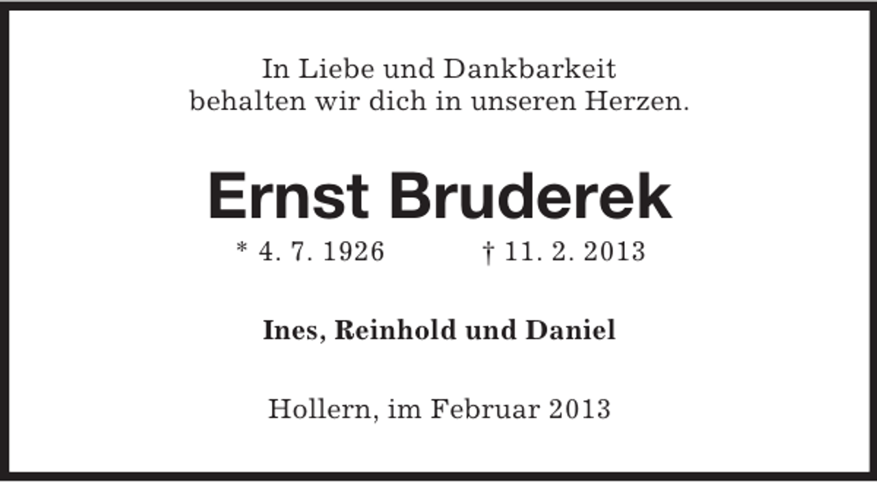 <p>In Liebe und Dankbarkeit<br />behalten wir dich in unseren Herzen.</p><p>Ernst Bruderek<br />* 4. 7. 1926</p><p>† 11. 2. 2013</p><p>Ines, Reinhold und Daniel<br />Hollern, im Februar 2013</p>