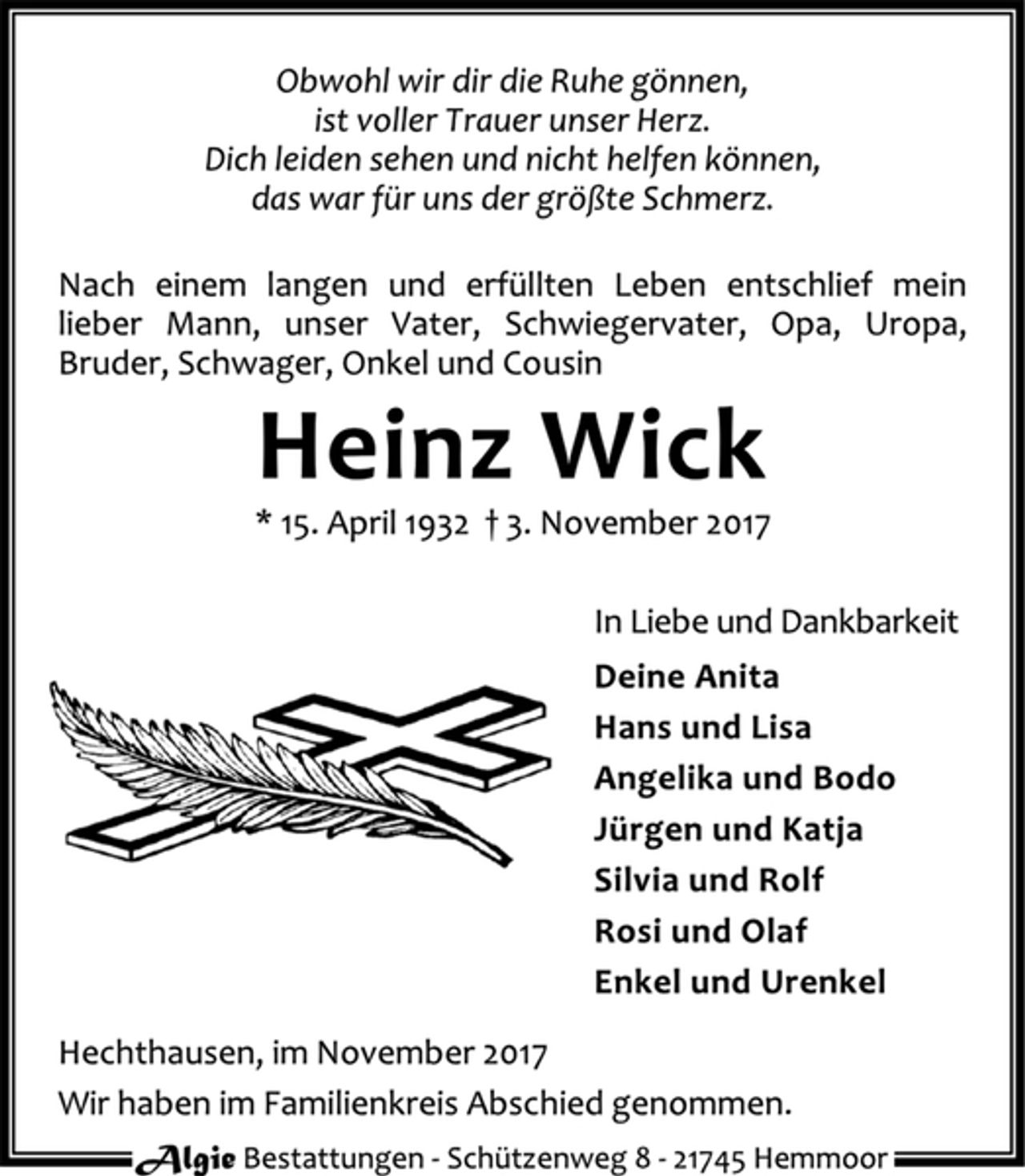 <p>Obwohl wir dir die Ruhe gönnen,<br />ist voller Trauer unser Herz.<br />Dich leiden sehen und nicht helfen können,<br />das war für uns der größte Schmerz.<br />Nach einem langen und erfüllten Leben entschlief mein<br />lieber Mann, unser Vater, Schwiegervater, Opa, Uropa,<br />Bruder, Schwager, Onkel und Cousin<br />Heinz Wick<br />* 15. April 1932 † 3. November 2017<br />In Liebe und Dankbarkeit<br />Deine Anita<br />Hans und Lisa<br />Angelika und Bodo<br />Jürgen und Katja<br />Silvia und Rolf<br />Rosi und Olaf<br />Enkel und Urenkel<br />Hechthausen, im November 2017<br />Wir haben im Familienkreis Abschied genommen.<br />Algie Bestattungen - Schüt zenweg 8 - 21745 Hemmoor</p>