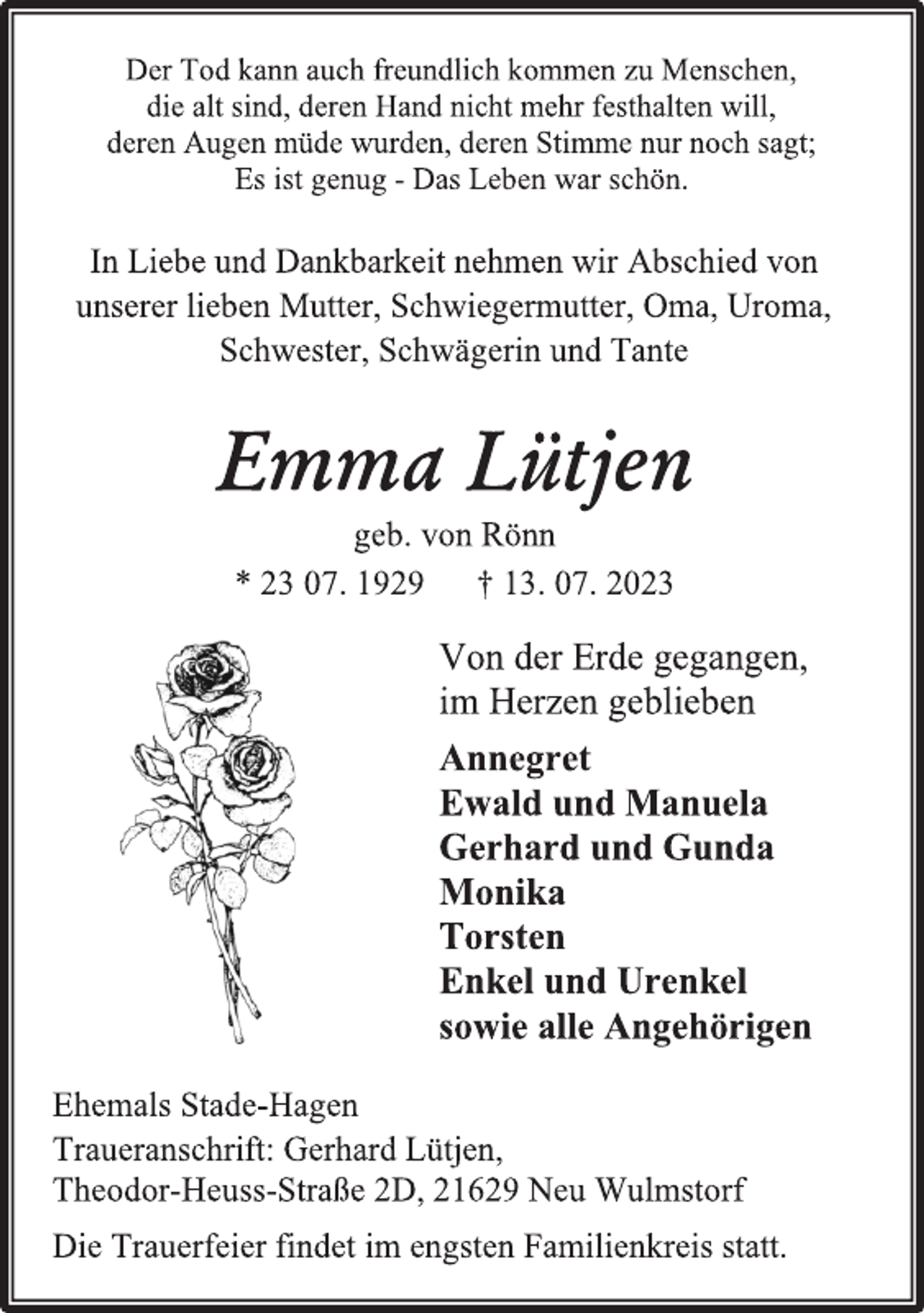 <p>Der Tod kann auch freundlich kommen zu Menschen,<br />die alt sind, deren Hand nicht mehr festhalten will,<br />deren Augen müde wurden, deren Stimme nur noch sagt;<br />Es ist genug - Das Leben war schön.<br />In Liebe und Dankbarkeit nehmen wir Abschied von<br />unserer lieben Mutter, Schwiegermutter, Oma, Uroma,<br />Schwester, Schwägerin und Tante<br />Emma Lütjen<br />geb. von Rönn<br />* 23 07. 1929 † 13. 07. 2023<br />Von der Erde gegangen,<br />im Herzen geblieben<br />Annegret<br />Ewald und Manuela<br />Gerhard und Gunda<br />Monika<br />Torsten<br />Enkel und Urenkel<br />sowie alle Angehörigen<br />Ehemals Stade-Hagen<br />Traueranschrift: Gerhard Lütjen,<br />Theodor-Heuss-Straße 2D, 21629 Neu Wulmstorf<br />Die Trauerfeier findet im engsten Familienkreis statt.</p>