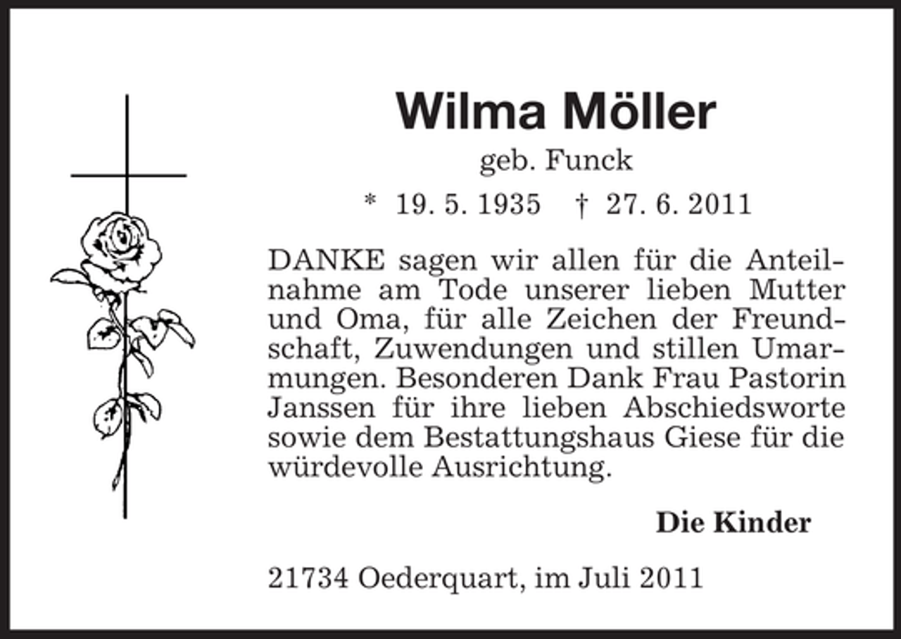 <p>Wilma Möller<br />geb. Funck<br />* 19. 5. 1935 † 27. 6. 2011<br />DANKE sagen wir allen für die Anteilnahme am Tode unserer lieben Mutter<br />und Oma, für alle Zeichen der Freundschaft, Zuwendungen und stillen Umarmungen. Besonderen Dank Frau Pastorin<br />Janssen für ihre lieben Abschiedsworte<br />sowie dem Bestattungshaus Giese für die<br />würdevolle Ausrichtung.<br />Die Kinder<br />21734 Oederquart, im Juli 2011</p>