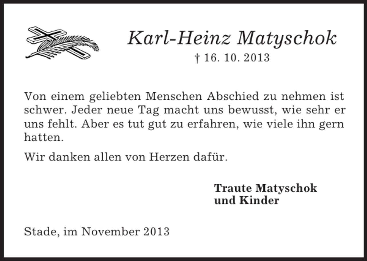 <p>Karl-Heinz Matyschok<br />† 16. 10. 2013<br />Von einem geliebten Menschen Abschied zu nehmen ist<br />schwer. Jeder neue Tag macht uns bewusst, wie sehr er<br />uns fehlt. Aber es tut gut zu erfahren, wie viele ihn gern<br />hatten.<br />Wir danken allen von Herzen dafür.<br />Traute Matyschok<br />und Kinder<br />Stade, im November 2013</p>
