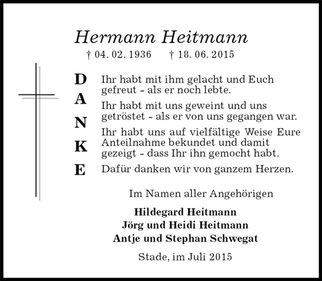 <p>D<br />A<br />N<br />K<br />E<br />Hermann Heitmann<br />† 04. 02. 1936† 18. 06. 2015<br />Ihr habt mit ihm gelacht und Euch<br />gefreut - als er noch lebte.<br />Ihr habt mit uns geweint und uns<br />getröstet - als er von uns gegangen war.<br />Ihr habt uns auf vielfältige Weise Eure Anteilnahme bekundet und damit<br />gezeigt - dass Ihr ihn gemocht habt.<br />Dafür danken wir von ganzem Herzen.<br />Im Namen aller Angehörigen<br />Hildegard Heitmann<br />Jörg und Heidi Heitmann<br />Antje und Stephan Schwegat<br />Stade, im Juli 2015</p>