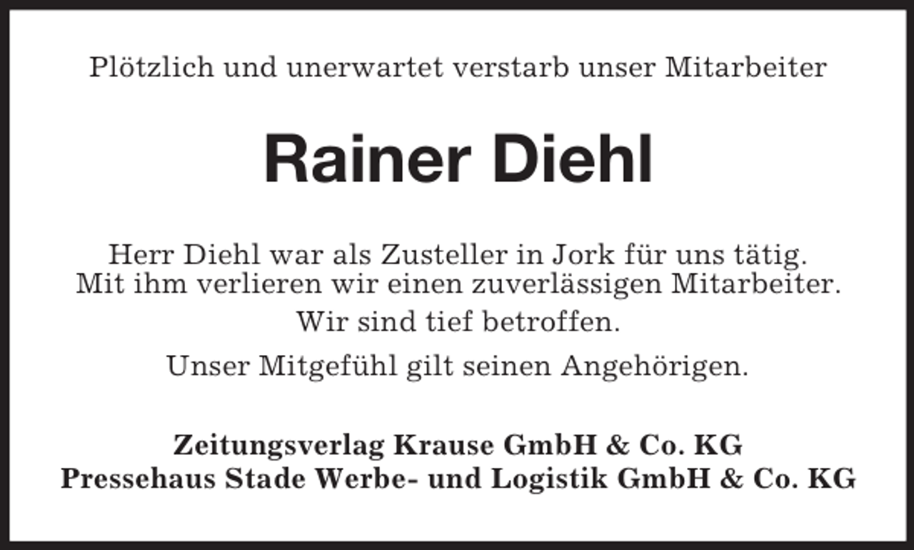 <p>Plötzlich und unerwartet verstarb unser Mitarbeiter<br />Rainer Diehl<br />Herr Diehl war als Zusteller in Jork für uns tätig.<br />Mit ihm verlieren wir einen zuverlässigen Mitarbeiter.<br />Wir sind tief betroffen.<br />Unser Mitgefühl gilt seinen Angehörigen.<br />Zeitungsverlag Krause GmbH</p>