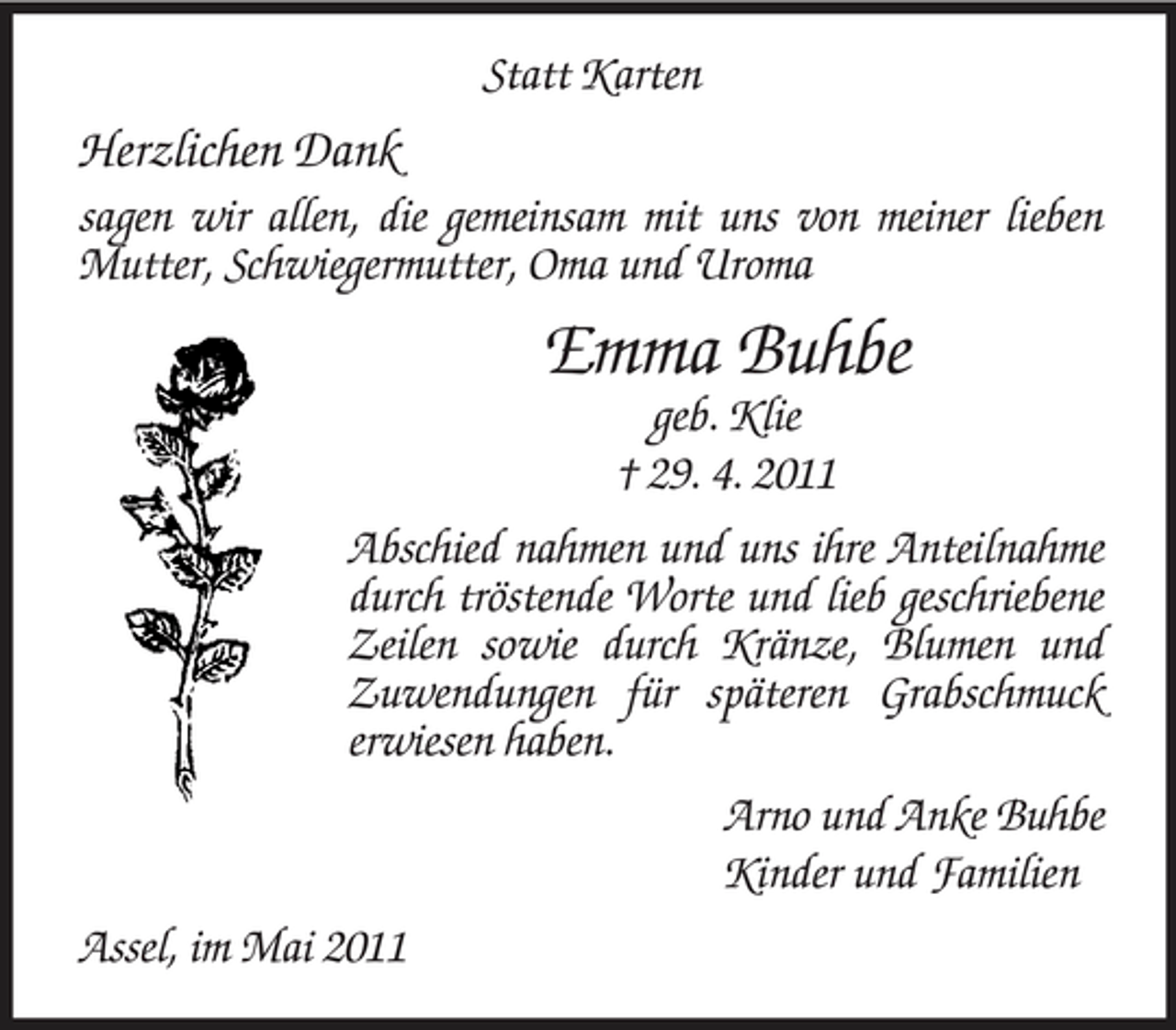 <p>Statt Karten</p><p>Herzlichen Dank<br />sagen wir allen, die gemeinsam mit uns von meiner lieben Mutter, Schwiegermutter, Oma und Uroma</p><p>Emma Buhbe<br />geb. Klie † 29. 4. 2011 Abschied nahmen und uns ihre Anteilnahme durch tröstende Worte und lieb geschriebene Zeilen sowie durch Kränze, Blumen und Zuwendungen für späteren Grabschmuck erwiesen haben. Arno und Anke Buhbe Kinder und Familien Assel, im Mai 2011</p>