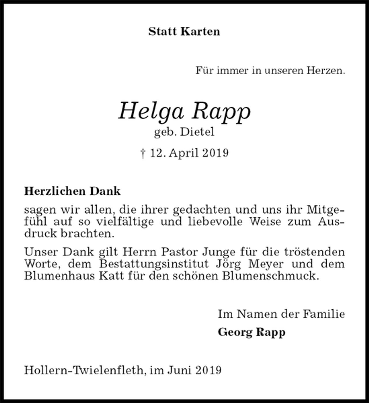<p>Statt Karten<br />Für immer in unseren Herzen.<br />Helga Rapp<br />geb. Dietel<br />† 12. April 2019<br />Herzlichen Dank<br />sagen wir allen, die ihrer gedachten und uns ihr Mitgefühl auf so vielfältige und liebevolle Weise zum Ausdruck brachten.<br />Unser Dank gilt Herrn Pastor Junge für die tröstenden Worte, dem Bestattungsinstitut Jörg Meyer und dem Blumenhaus Katt für den schönen Blumenschmuck.<br />Im Namen der Familie<br />Georg Rapp<br />Hollern-Twielenfleth, im Juni 2019</p>