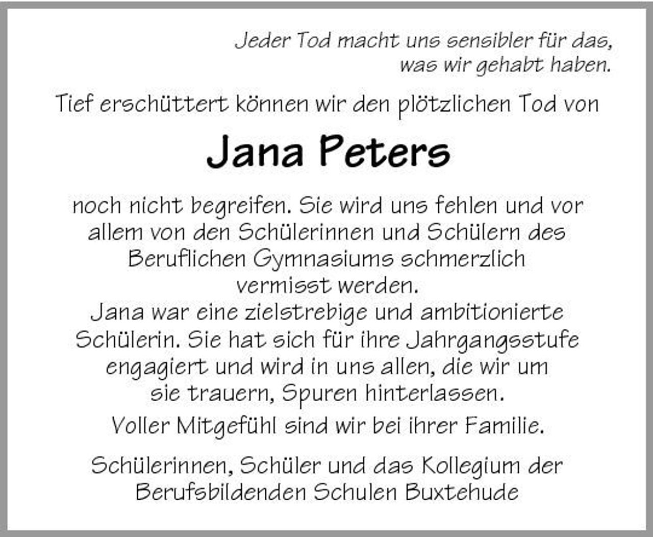 <p>Jeder Tod macht uns sensibler für das, was wir gehabt haben.</p>
<p>Tief erschüttert können wir den plötzlichen Tod von</p>
<p>Jana Peters<br />noch nicht begreifen. Sie wird uns fehlen und vor allem von den Schülerinnen und Schülern des Beruflichen Gymnasiums schmerzlich vermisst werden. Jana war eine zielstrebige und ambitionierte Schülerin. Sie hat sich für ihre Jahrgangsstufe engagiert und wird in uns allen, die wir um sie trauern, Spuren hinterlassen. Voller Mitgefühl sind wir bei ihrer Familie. Schülerinnen, Schüler und das Kollegium der Berufsbildenden Schulen Buxtehude</p>
