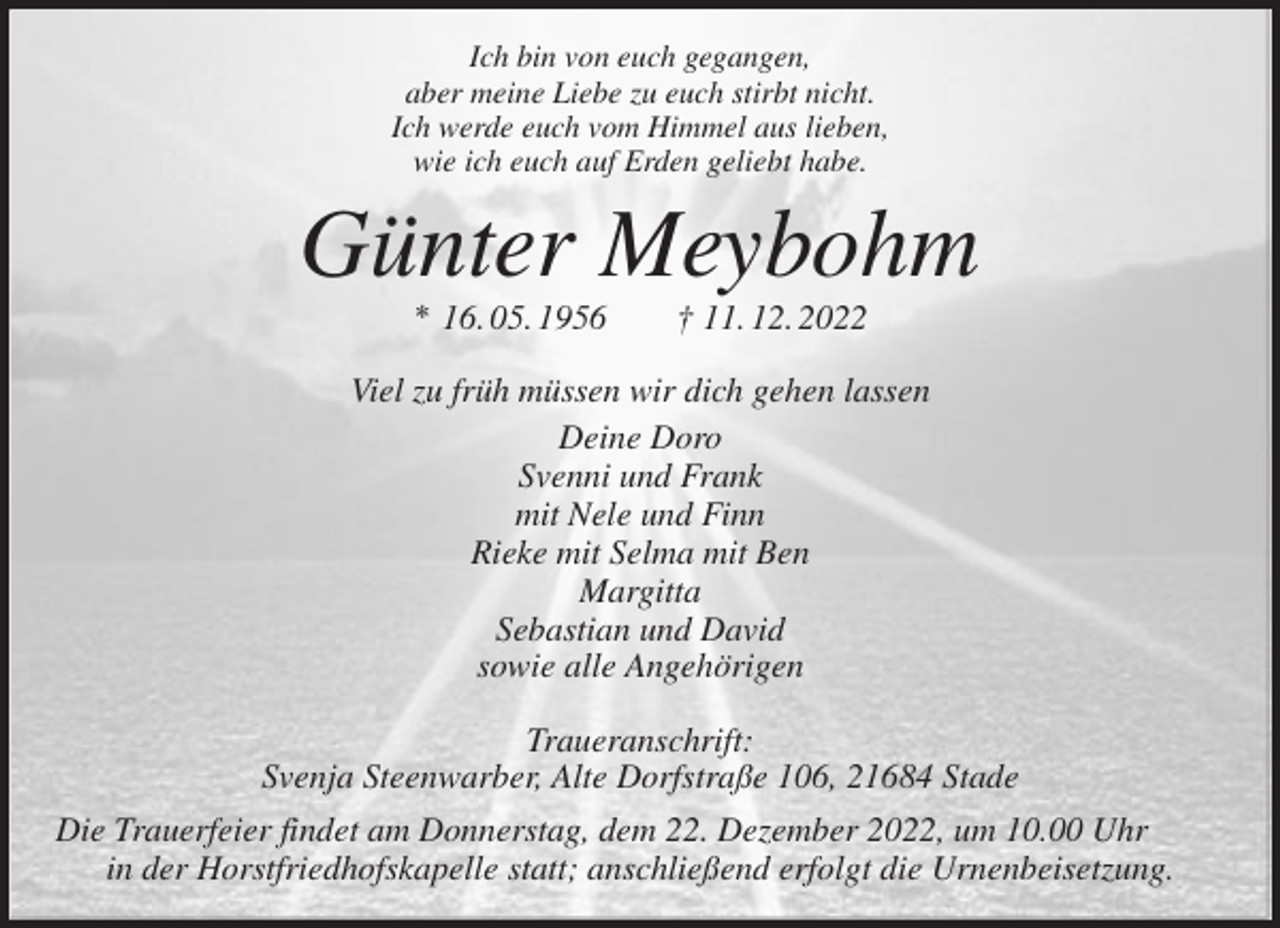 <p>Ich bin von euch gegangen,<br />aber meine Liebe zu euch stirbt nicht.<br />Ich werde euch vom Himmel aus lieben,<br />wie ich euch auf Erden geliebt habe.<br />Günter Meybohm<br />* 16. 05. 1956 † 11. 12. 2022<br />Viel zu früh müssen wir dich gehen lassen<br />Deine Doro<br />Svenni und Frank<br />mit Nele und Finn<br />Rieke mit Selma mit Ben<br />Margitta<br />Sebastian und David<br />sowie alle Angehörigen<br />Traueranschrift:<br />Svenja Steenwarber, Alte Dorfstraße 106, 21684 Stade<br />Die Trauerfeier findet am Donnerstag, dem 22. Dezember 2022, um 10.00 Uhr<br />in der Horstfriedhofskapelle statt; anschließend erfolgt die Urnenbeisetzung.</p>