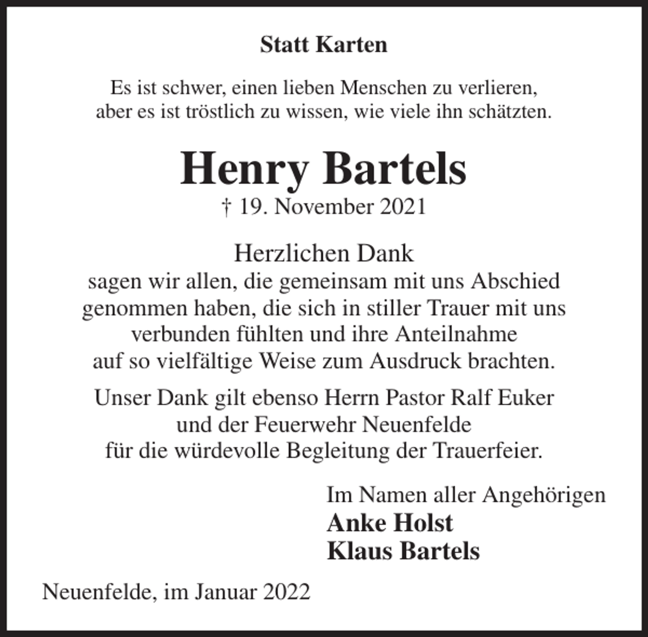 <p>Statt Karten<br />Es ist schwer, einen lieben Menschen zu verlieren,<br />aber es ist tröstlich zu wissen, wie viele ihn schätzten.<br />Henry Bartels<br />† 19. November 2021<br />Herzlichen Dank<br />sagen wir allen, die gemeinsam mit uns Abschied<br />genommen haben, die sich in stiller Trauer mit uns<br />verbunden fühlten und ihre Anteilnahme<br />auf so vielfältige Weise zum Ausdruck brachten.<br />Unser Dank gilt ebenso Herrn Pastor Ralf Euker<br />und der Feuerwehr Neuenfelde<br />für die würdevolle Begleitung der Trauerfeier.<br />Im Namen aller Angehörigen<br />Anke Holst<br />Klaus Bartels<br />Neuenfelde, im Januar 2022</p>