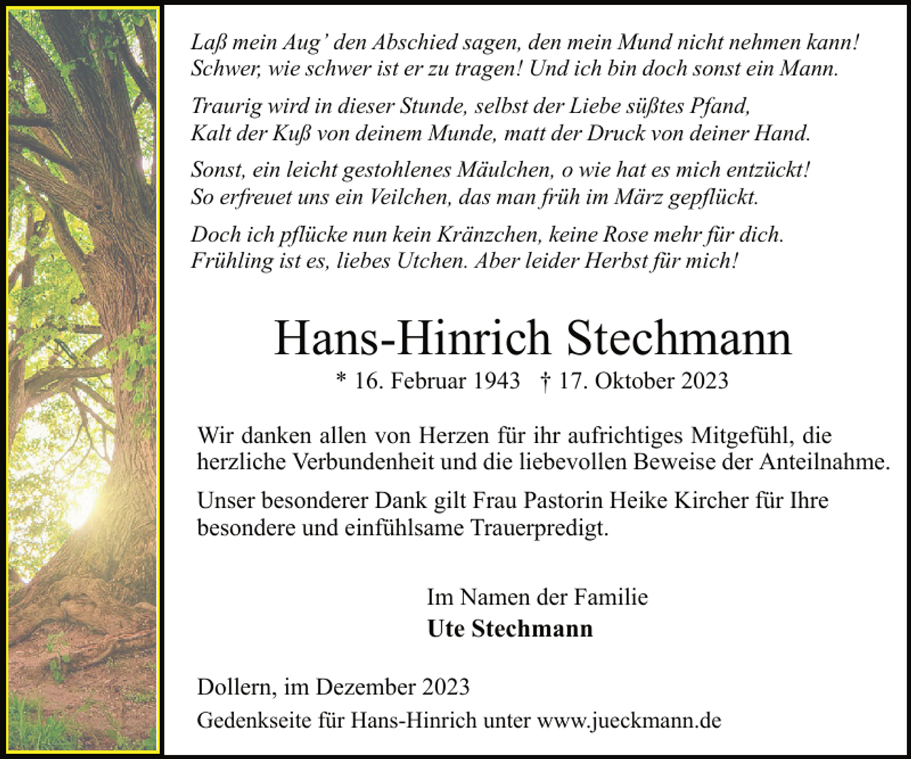 <p>Laß mein Aug’ den Abschied sagen, den mein Mund nicht nehmen kann!<br />Schwer, wie schwer ist er zu tragen! Und ich bin doch sonst ein Mann.<br />Traurig wird in dieser Stunde, selbst der Liebe süßtes Pfand,<br />Kalt der Kuß von deinem Munde, matt der Druck von deiner Hand.<br />Sonst, ein leicht gestohlenes Mäulchen, o wie hat es mich entzückt!<br />So erfreuet uns ein Veilchen, das man früh im März gepflückt.<br />Doch ich pflücke nun kein Kränzchen, keine Rose mehr für dich.<br />Frühling ist es, liebes Utchen. Aber leider Herbst für mich!</p><p>Hans-Hinrich Stechmann<br />* 16. Februar 1943 † 17. Oktober 2023</p><p>Wir danken allen von Herzen für ihr aufrichtiges Mitgefühl, die<br />herzliche Verbundenheit und die liebevollen Beweise der Anteilnahme.<br />Unser besonderer Dank gilt Frau Pastorin Heike Kircher für Ihre<br />besondere und einfühlsame Trauerpredigt.<br />Im Namen der Familie<br />Ute Stechmann<br />Dollern, im Dezember 2023<br />Gedenkseite für Hans-Hinrich unter www.jueckmann.de</p>