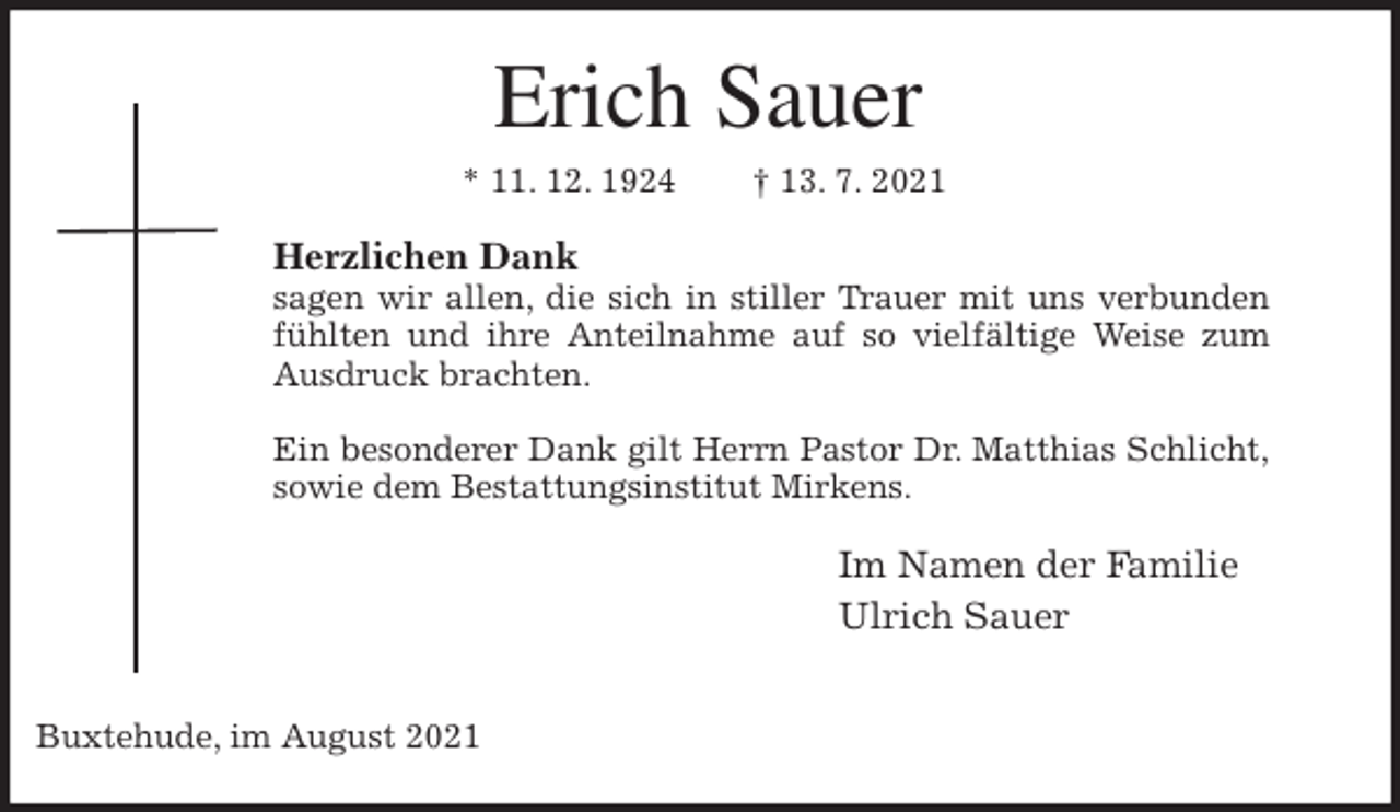 <p>Erich Sauer<br />* 11. 12. 1924 † 13. 7. 2021<br />Herzlichen Dank<br />sagen wir allen, die sich in stiller Trauer mit uns verbunden<br />fühlten und ihre Anteilnahme auf so vielfältige Weise zum<br />Ausdruck brachten.</p>
<p>Ein besonderer Dank gilt Herrn Pastor Dr. Matthias Schlicht,<br />sowie dem Bestattungsinstitut Mirkens.<br />Im Namen der Familie<br />Ulrich Sauer</p>
<p>Buxtehude, im August 2021</p>
