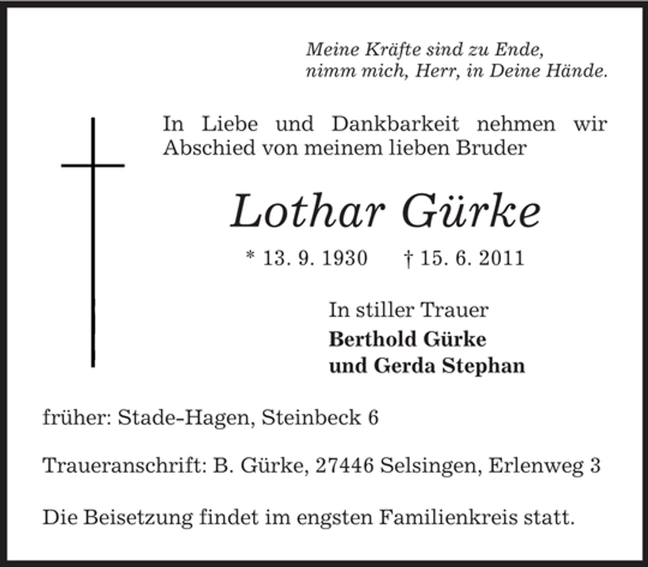 <p>Meine Kräfte sind zu Ende,<br />nimm mich, Herr, in Deine Hände.<br />In Liebe und Dankbarkeit nehmen wir<br />Abschied von meinem lieben Bruder<br />Lothar Gürke<br />* 13. 9. 1930 † 15. 6. 2011<br />In stiller Trauer<br />Berthold Gürke<br />und Gerda Stephan<br />früher: Stade-Hagen, Steinbeck 6</p><p>Traueranschrift: B. Gürke, 27446 Selsingen, Erlenweg 3<br />Die Beisetzung findet im engsten Familienkreis statt.</p>
