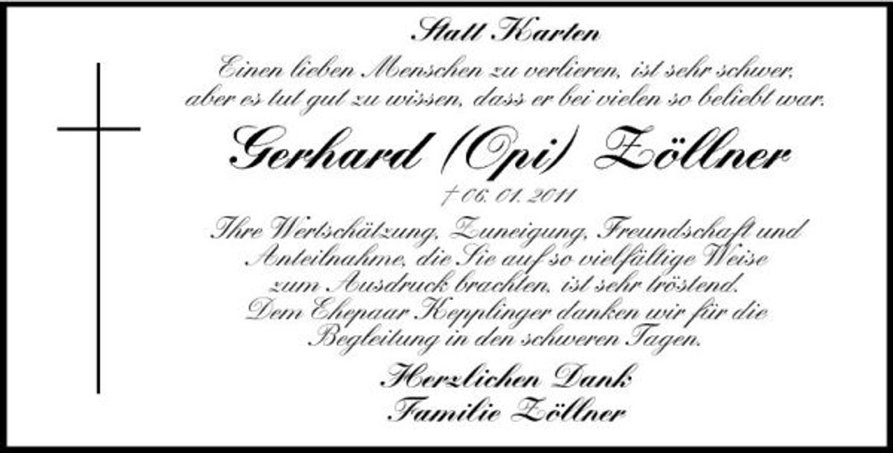 <p>Statt Karten<br />Einen lieben Menschen zu verlieren, ist sehr schwer, aber es tut gut zu wissen, dass er bei vielen so beliebt war.</p><p>Gerhard (Opi) Zöllner<br />† 06. 01. 2011</p><p>Ihre Wertschätzung, Zuneigung, Freundschaft und Anteilnahme, die Sie auf so vielfältige Weise zum Ausdruck brachten, ist sehr tröstend. Dem Ehepaar Kepplinger danken wir für die Begleitung in den schweren Tagen.</p><p>Herzlichen Dank Familie Zöllner</p>