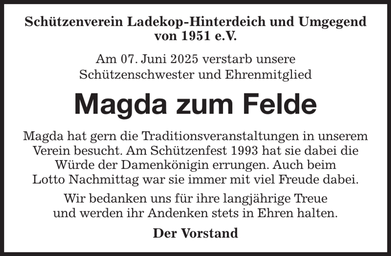 <p>Schützenverein Ladekop-Hinterdeich und Umgegend von 1951 e.V.<br />Am 07. Juni 2025 verstarb unsere<br />Schützenschwester und Ehrenmitglied<br />Magda zum Felde<br />Magda hat gern die Traditionsveranstaltungen in unserem Verein besucht. Am Schützenfest 1993 hat sie dabei die<br />Würde der Damenkönigin errungen. Auch beim<br />Lotto Nachmittag war sie immer mit viel Freude dabei.<br />Wir bedanken uns für ihre langjährige Treue<br />und werden ihr Andenken stets in Ehren halten.<br />Der Vorstand</p>