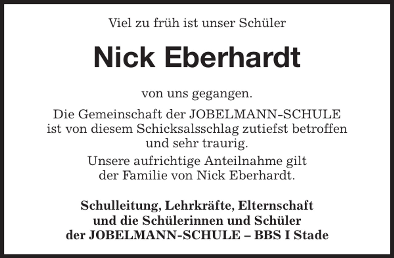 <p>Viel zu früh ist unser Schüler<br />Nick Eberhardt<br />von uns gegangen.<br />Die Gemeinschaft der JOBELMANN-SCHULE<br />ist von diesem Schicksalsschlag zutiefst betroffen<br />und sehr traurig.<br />Unsere aufrichtige Anteilnahme gilt<br />der Familie von Nick Eberhardt.<br />Schulleitung, Lehrkräfte, Elternschaft<br />und die Schülerinnen und Schüler<br />der JOBELMANN-SCHULE - BBS I Stade</p>