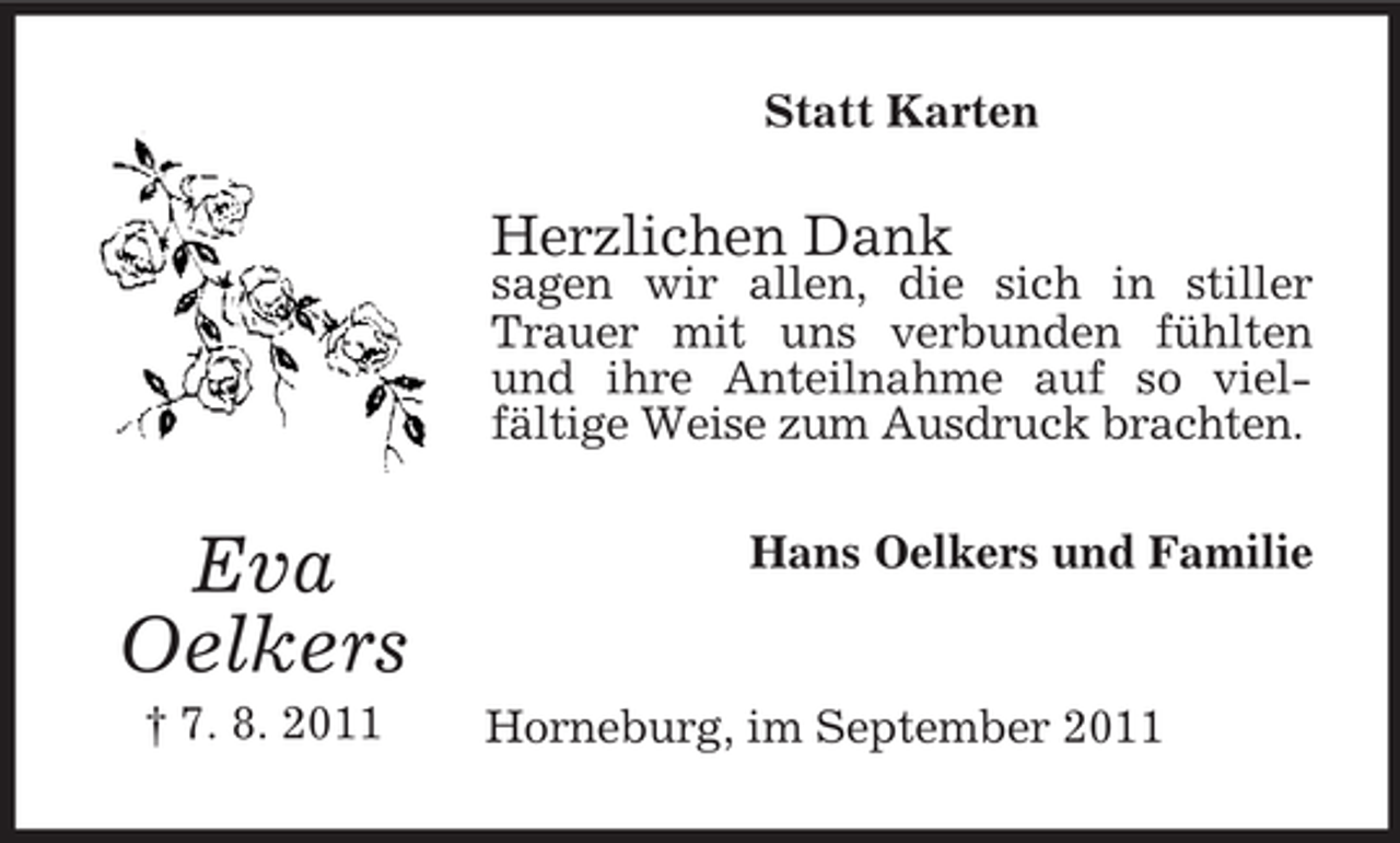 <p>Statt Karten</p><p>Herzlichen Dank</p><p>sagen wir allen, die sich in stiller<br />Trauer mit uns verbunden fühlten<br />und ihre Anteilnahme auf so vielfältige Weise zum Ausdruck brachten.</p><p>Eva<br />Oelkers<br />† 7. 8. 2011</p><p>Hans Oelkers und Familie</p><p>Horneburg, im September 2011</p>