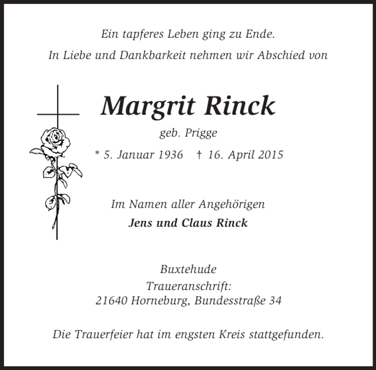<p>Ein tapferes Leben ging zu Ende.<br />In Liebe und Dankbarkeit nehmen wir Abschied von<br />Margrit Rinck<br />geb. Prigge<br />* 5. Januar 1936 † 16. April 2015<br />Im Namen aller Angehörigen<br />Jens und Claus Rinck<br />Buxtehude<br />Traueranschrift:<br />21640 Horneburg, Bundesstraße 34</p>
<p>Die Trauerfeier hat im engsten Kreis stattgefunden.</p>