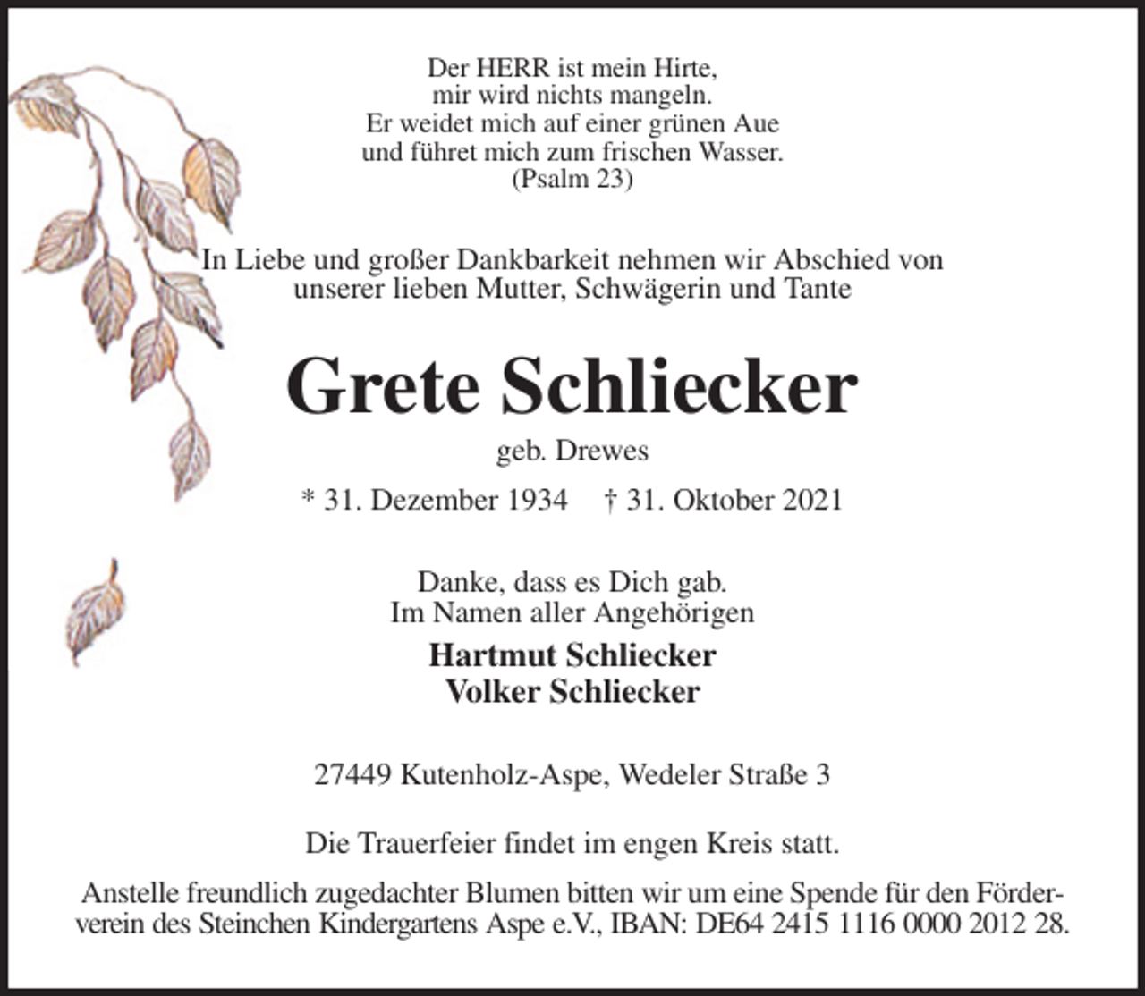 <p>Der HERR ist mein Hirte,<br />mir wird nichts mangeln.<br />Er weidet mich auf einer grünen Aue<br />und führet mich zum frischen Wasser.<br />(Psalm 23)<br />In Liebe und großer Dankbarkeit nehmen wir Abschied von<br />unserer lieben Mutter, Schwägerin und Tante<br />Grete Schliecker<br />geb. Drewes<br />* 31. Dezember 1934 † 31. Oktober 2021<br />Danke, dass es Dich gab.<br />Im Namen aller Angehörigen<br />Hartmut Schliecker<br />Volker Schliecker<br />27449 Kutenholz-Aspe, Wedeler Straße 3<br />Die Trauerfeier findet im engen Kreis statt.<br />Anstelle freundlich zugedachter Blumen bitten wir um eine Spende für den Förder- verein des Steinchen Kindergartens Aspe e.V., IBAN: DE64 2415 1116 0000 2012 28.</p>